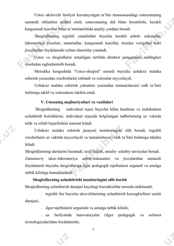 ni takdim etadi. v. ustozning majburiyatlari va vazifalari shogirdlarning individual rejasi buyicha bilim kunikma va malakalarni uzlashtirib borishlarini, individual rejasida belgilangan tadbirlarning uz vaktida tulik va sifatli bajarilishini nazorat kiladi. uzluksiz malaka oshirish jarayoni monitoringini olib boradi, tegishli xisobotlarni uz vaktida tayyorlaydi va tuman(shaxar) xalk ta’limi bulimiga takdim kiladi. shogirdlarining darslarini kuzatadi, taxlil kiladi, amaliy- uslubiy tavsiyalar beradi. zamonaviy ukuv-laboratoriya asbob-uskunalari va jixozlaridan samarali foydalanish buyicha shogirdlariga ilgor pedagogik tajribalarni urgatadi va amalga tatbik kilishga kumaklashadi. shogirdlarning uzlashtirishi monitoringini olib borish shogirdlarning uzlashtirish darajasi kuyidagi kursatkichlar asosida aniklanadi: · tegishli fan buyicha ukuvchilarining uzlashtirish kursagkichlari usishi darajasi; · ilgor tajribalarni urganishi va amalga tatbik kilishi; · uz faoliyatida innovatsiyalar (ilgor pedagogik va axborot texnologiyalari)dan foydalanishi; - ijodiy, metodik yoki ilmiy-tadkikot faoliyati bilan shugullanishi; · xamkasb ukituvchilari orasida reytingining ortishi darajasi va boshka kursatkichlar. natijalar shogird ukituvchi ishlaydigan ta’lim muassasasidagi tegishli fan metodika birlashmasi xamda ustoz tomonidan kuzatib boriladi va metodika …