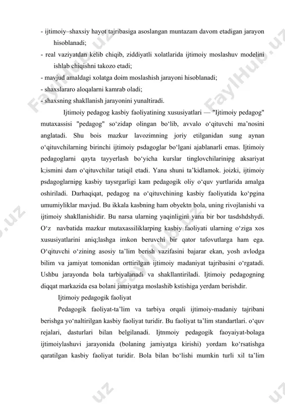 tarbiyalanadi va shakllantiriladi. ijtimoiy pedagogning diqqat markazida esa bolani jamiyatga moslashib kstishiga yerdam berishdir. ijtimoiy pedagogik faoliyat pedagogik faoliyat-ta’lim va tarbiya orqali ijtimoiy-madaniy tajribani berishga yo‘naltirilgan kasbiy faoliyat turidir. bu faoliyat ta’lim standartlari. o‘quv rejalari, dasturlari bilan belgilanadi. ijtnmoiy pedagogik faoyaiyat-bolaga ijtimoiylashuvi jarayonida (bolaning jamiyatga kirishi) yordam ko‘rsatishga qaratilgan kasbiy faoliyat turidir. bola bilan bo‘lishi mumkin turli xil ta’lim muassasalari, tashqilotlari, birlashmalari, ijtimoiy pedagoglar bilan amalga oshiriladi. ijtimoiy pedagogik faoliyat har doim, ya’ni aniq. bir bolaga va ijtimoiylashuv, jamiyatga integratsiya jarayonida yuzaga keladigan muamolarini hal etishga yunaltirilgan bo‘ladi. kasbiy faoliyat tuzilmasi-har qanday faoliyat o‘z tuzilmasiga egadir. ular faoliyat elementlarining o‘zaro bog‘liqligini va o‘zaro shartlaripi apikdaydi. ijtimoiy pedagog faoliyati to‘z ilmasi quyidagi komponstlardan iborat: subyekt (faoliyatni amalga oshiruvchi tomon), obyekt (faoliyat yunaltirilgan tomon), maqsad (faoliyat orqali nimaga intilinadi), vazifa (faoliyat orqali nimalar amalga oshiriladi), vositalar(faoliyat kaysi usul yoki texnika yordamida amalga oshiriladi). ijtimoiy pedagog faoliyatining obyekti jamiyatga moslashish jaraynidagi yordamga maqsad …