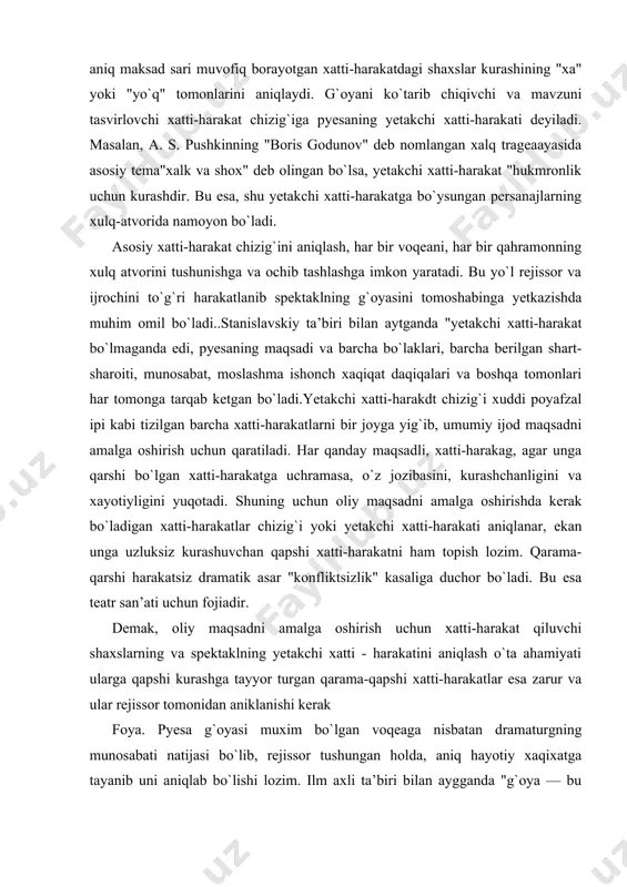 zluksiz kurashuvchan qapshi xatti-harakatni ham topish lozim. qarama-qarshi harakatsiz dramatik asar "konfliktsizlik" kasaliga duchor bo`ladi. bu esa teatr san’ati uchun fojiadir. demak, oliy maqsadni amalga oshirish uchun xatti-harakat qiluvchi shaxslarning va spektaklning yetakchi xatti - harakatini aniqlash o`ta ahamiyati ularga qapshi kurashga tayyor turgan qarama-qapshi xatti-harakatlar esa zarur va ular rejissor tomonidan aniklanishi kerak foya. pyesa g`oyasi muxim bo`lgan voqeaga nisbatan dramaturgning munosabati natijasi bo`lib, rejissor tushungan holda, aniq hayotiy xaqixatga tayanib uni aniqlab bo`lishi lozim. ilm axli ta’biri bilan aygganda "g`oya — bu dramatik asarning asosi bo`lib hayot hodisalarining tub negizi ochilishidir va u chernishevskiy fikricha hayotiy xaqiqatga chiqarilgan hukmdir". foya— hayot voqealari xaqidagi kishilarning tasavvuri va o`sha voqealarga munosabatini ifodalagan tafakkur natijasidir. shuning uchun g`oya jamiyatdagi sinflarning manfaati va qarashlari bilan bog`lanadn, uni aks ettiradi. dramatik asarning g`oyasi unda tasvirlangan asosiy voqealar oqimi to`g`risidagi yetakchi fikrdir. asarning g`oyasida voqealar oqimi persanajlar xarakteri va ularning xatti-harakatlari mujassamlashadi. muallif kishilar …