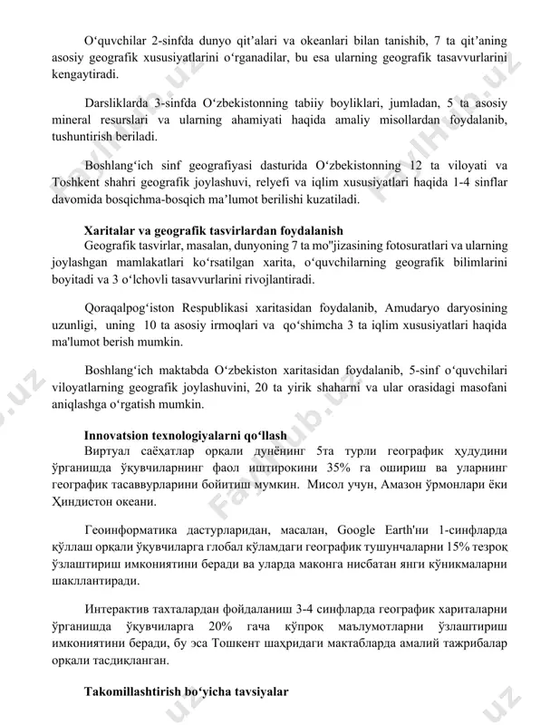 arda 3-sinfda oʻzbekistonning tabiiy boyliklari, jumladan, 5 ta asosiy mineral resurslari va ularning ahamiyati haqida amaliy misollardan foydalanib, tushuntirish beriladi. boshlangʻich sinf geografiyasi dasturida oʻzbekistonning 12 ta viloyati va toshkent shahri geografik joylashuvi, relyefi va iqlim xususiyatlari haqida 1-4 sinflar davomida bosqichma-bosqich maʼlumot berilishi kuzatiladi. xaritalar va geografik tasvirlardan foydalanish geografik tasvirlar, masalan, dunyoning 7 ta mo''jizasining fotosuratlari va ularning joylashgan mamlakatlari koʻrsatilgan xarita, oʻquvchilarning geografik bilimlarini boyitadi va 3 oʻlchovli tasavvurlarini rivojlantiradi. qoraqalpogʻiston respublikasi xaritasidan foydalanib, amudaryo daryosining uzunligi, uning 10 ta asosiy irmoqlari va qoʻshimcha 3 ta iqlim xususiyatlari haqida ma'lumot berish mumkin. boshlangʻich maktabda oʻzbekiston xaritasidan foydalanib, 5-sinf oʻquvchilari viloyatlarning geografik joylashuvini, 20 ta yirik shaharni va ular orasidagi masofani aniqlashga oʻrgatish mumkin. innovatsion texnologiyalarni qoʻllash виртуал саёҳатлар орқали дунёнинг 5та турли географик ҳудудини ўрганишда ўқувчиларнинг фаол иштирокини 35% га ошириш ва уларнинг географик тасаввурларини бойитиш мумкин. мисол учун, амазон ўрмонлари ёки ҳиндистон океани. геоинформатика дастурларидан, масалан, …