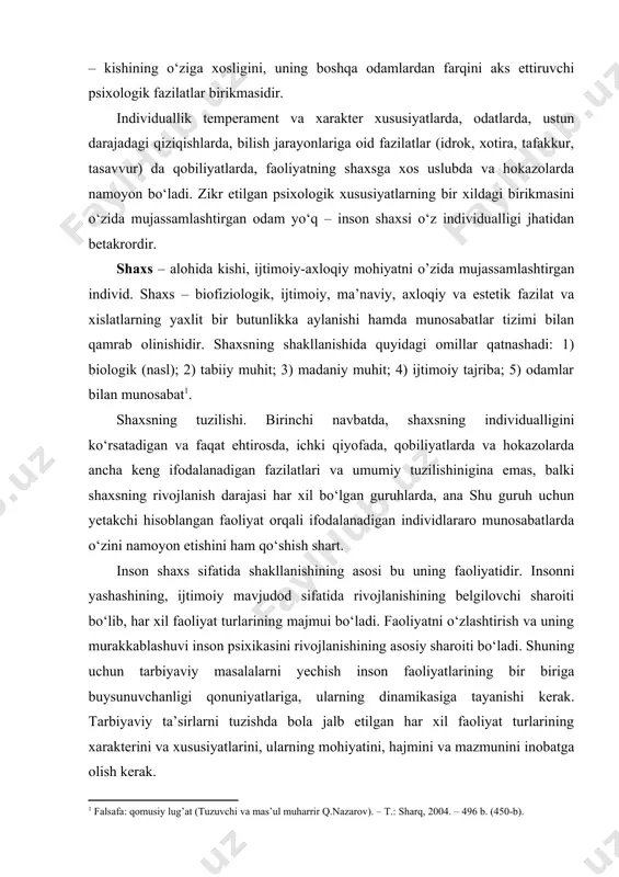 ina ega bo‘ladi. hayvonlar orasida tarbiyalangan bolalar tajribasini o‘rganish bu vazifani amalga oshirishning g‘oyat darajada murakkabligidan dalolat beradi. qarshimizda hali shaxs sifatida kamolatga erishmagan individ bo‘ladi. real individni gavdalantirmaydigan shaxsning paydo bo‘lish imkoniyatlari mavjudligi muayyan istisnolar bilan tan olinishi ham mumkin. har bir kishining shaxsi uning individualligini vujudga keltiradigan hislatlar va fazilatlarning faqat unga xos birikuvidan tarkib topgandir. individuallik – kishining o‘ziga xosligini, uning boshqa odamlardan farqini aks ettiruvchi psixologik fazilatlar birikmasidir. individuallik temperament va xarakter xususiyatlarda, odatlarda, ustun darajadagi qiziqishlarda, bilish jarayonlariga oid fazilatlar (idrok, xotira, tafakkur, tasavvur) da qobiliyatlarda, faoliyatning shaxsga xos uslubda va hokazolarda namoyon bo‘ladi. zikr etilgan psixologik xususiyatlarning bir xildagi birikmasini o‘zida mujassamlashtirgan odam yo‘q – inson shaxsi o‘z individualligi jhatidan betakrordir. shaxs – alohida kishi, ijtimoiy-axloqiy mohiyatni o’zida mujassamlashtirgan individ. shaxs – biofiziologik, ijtimoiy, ma’naviy, axloqiy va estetik fazilat va xislatlarning yaxlit bir butunlikka aylanishi hamda munosabatlar tizimi bilan qamrab olinishidir. shaxsning shakllanishida quyidagi …