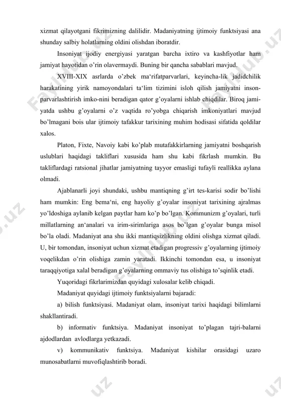 tadigan progressiv g’oyalarning ijtimoiy voqelikdan o’rin olishiga zamin yaratadi. ikkinchi tomondan esa, u insoniyat taraqqiyotiga xalal beradigan g’oyalarning ommaviy tus olishiga to’sqinlik etadi. yuqoridagi fikrlarimizdan quyidagi xulosalar kelib chiqadi. madaniyat quyidagi ijtimoiy funktsiyalarni bajaradi: a) bilish funktsiyasi. madaniyat olam, insoniyat tarixi haqidagi bilimlarni shakllantiradi. b) informativ funktsiya. madaniyat insoniyat to’plagan tajri-balarni ajdodlardan avlodlarga yetkazadi. v) kommunikativ funktsiya. madaniyat kishilar orasidagi uzaro munosabatlarni muvofiqlashtirib boradi. madaniyat ijtimoiy funktsiyalarining tuzilishi inson hayotiy faoliyatining mazmuni siyqalanishiga, uning nazorat ostidan chiqishiga, jamiyatdagi vorisiylikning buzilishiga, inson ijodiy energiyasi mahsullarining regressga xizmat qila boshlashiga sabab bo’ladi. madaniyat ijtimoiy funktsiyalarini to’laqonli ruyobga chiqishi, bir tomondan, progressiv taraqqiyotni tezlash-tirsa, ikkinchi tomondan, insoniyat tarixi davomida yuzaga kelayotgan muammolarni o’z vaqtida anglab olish va bartaraf etish imoniyatlarini vujudga keltiradi. sivilizatsiya. madaniyat va sivilizatsiyaning aloqadorligi «tsivilizatsiya» tushunchasi turli falsafiy-gnoseologik kontseptsiyalarda turlicha yondashuvlar asosida talqin qilingan. ushbu tushunchaning mazmunini batafsil o’rganish uchun falsafiy fikrlar taraqqiyotidagi qarashlarni tahlil qilib, o’rganish maqsadga muvofiq. tsivilizatsiya …