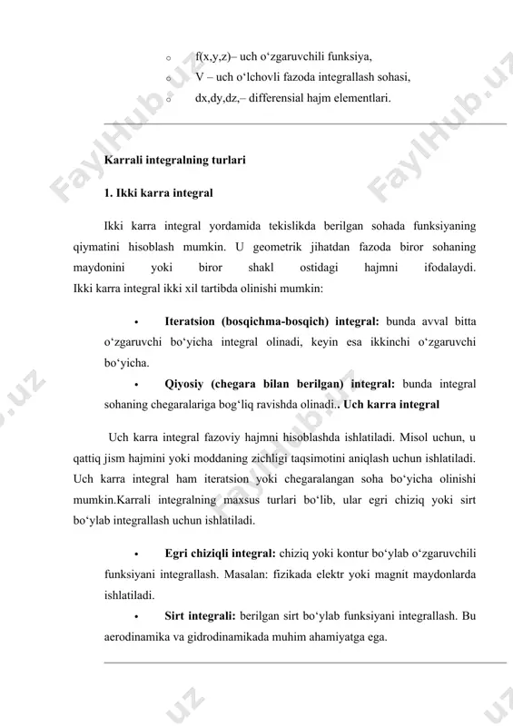to‘rtburchakli parallelepipedning hajmini topish. · konus, shar yoki silindr hajmini hisoblash. agar moddaning zichligi ρ(x,y,z) koordinatalarga bog‘liq bo‘lsa, jismning umumiy massasi quyidagicha hisoblanadi: bu formula fizikada ko‘p qo‘llaniladi, ayniqsa moddaning zichligi o‘zgaruvchan bo‘lsa. · muhandislik: qurilish va mexanikada shakllar maydoni va hajmini hisoblash uchun. · fizika: og‘irlik markazi, massa markazi va zichlikni aniqlash uchun. · kompyuter grafikasi: 3d modellashtirish va relyef xaritalashda. · aerodinamika va gidrodinamika: suv yoki havoning harakatini tahlil qilishda. ikki va uch karra integralning geometrik ma’nosi maydon va hajm tushunchalariga asoslangan. ikki karra integral yordamida tekislikdagi sohaning maydoni yoki uch o‘lchovli shakl ostidagi hajmni hisoblash mumkin. uch karra integral esa fazodagi jismlarning hajmini va zichligi o‘zgaruvchan jismlar massasini aniqlash uchun ishlatiladi. bu integrallar muhandislik, fizika, arxitektura va boshqa ko‘plab sohalarda keng qo‘llaniladi. hisoblash usullari va dasturiy vositalar orqali yechim topish karrali integralni hisoblash qo‘lda analitik usulda yoki kompyuter yordamida raqamli usullarda amalga oshirilishi mumkin. analitik usul odatda …