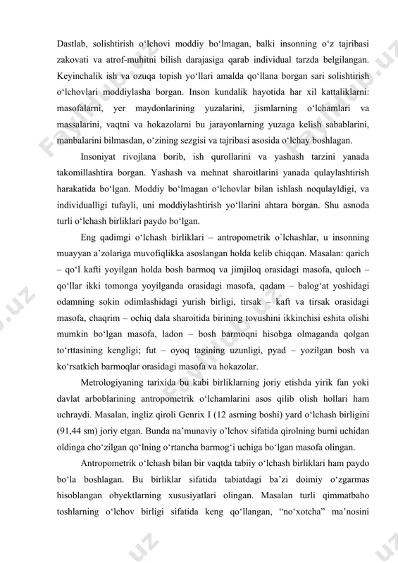 lar bilan ishlash noqulayldigi, va individualligi tufayli, uni moddiylashtirish yo‘llarini ahtara borgan. shu asnoda turli o‘lchash birliklari paydo bo‘lgan. eng qadimgi o‘lchash birliklari – antropometrik o`lchashlar, u insonning muayyan a’zolariga muvofiqlikka asoslangan holda kelib chiqqan. masalan: qarich – qo‘l kafti yoyilgan holda bosh barmoq va jimjiloq orasidagi masofa, quloch – qo‘llar ikki tomonga yoyilganda orasidagi masofa, qadam – balog‘at yoshidagi odamning sokin odimlashidagi yurish birligi, tirsak – kaft va tirsak orasidagi masofa, chaqrim – ochiq dala sharoitida birining tovushini ikkinchisi eshita olishi mumkin bo‘lgan masofa, ladon – bosh barmoqni hisobga olmaganda qolgan to‘rttasining kengligi; fut – oyoq tagining uzunligi, pyad – yozilgan bosh va ko‘rsatkich barmoqlar orasidagi masofa va hokazolar. metrologiyaning tarixida bu kabi birliklarning joriy etishda yirik fan yoki davlat arboblarining antropometrik o‘lchamlarini asos qilib olish hollari ham uchraydi. masalan, ingliz qiroli genrix i (12 asrning boshi) yard o‘lchash birligini (91,44 sm) joriy etgan. bunda na’munaviy o’lchov sifatida qirolning …