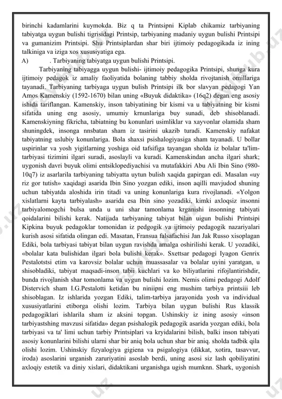 iyaga uygun bulish printsipi ilk bor slavyan pedagogi yan amos kamenskiy (1592-1670) bilan uning «buyuk didaktika» (16q2) degan eng asosiy ishida tariflangan. kamenskiy, inson tabiyatining bir kismi va u tabiyatning bir kismi sifatida uning eng asosiy, umumiy krnunlariga buy sunadi, deb shisoblanadi. kamenskiyning fikricha, tabiatning bu konunlari usimliklar va xayvonlar olamida sham shuningdek, insonga nnsbatan sham iz tasirini ukazib turadi. kamenskiy nafakat tabiyatning uslubiy konunlariga. bola shaxsi psishalogiyasiga sham tayanadi. u bollar uspirinlar va yosh yigitlarning yoshiga oid tafsifiga tayangan sholda iz bolalar ta'lim-tarbiyasi tizimini ilgari suradi, asoslayli va kuradi. kamenskindan ancha ilgari shark; uygonish davri buyuk olimi entsiklopediyachisi va mutafakkiri abu ali ibin sino (980-10q7) iz asarlarila tarbiyaning tabiyatta uytun bulish xaqida gapirgan edi. masalan «uy riz gor tutish» xaqidagi asarida ibin sino yozgan ediki, inson aqilli mavjudod shuning uchun tabiyatda aloshida irin titadi va uning konunlariga kura rivojlanadi. «yolgon xislatlarni kayta tarbiyalash» asarida esa ibin sino yozadiki, kimki …