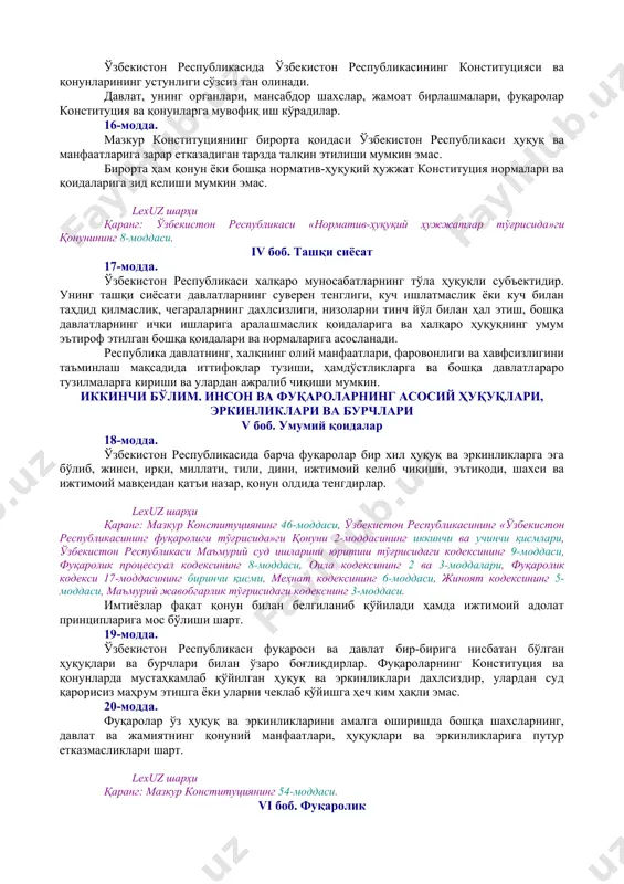 конституциявий тузум / 01.05.00.00 аҳоли / 01.05.01.00 фуқаролик] [тсз: 1.давлат ва жамият қурилиши / фуқаролик. аҳоли. паспорт тизими] 8-модда. ўзбекистон халқини миллатидан қатъи назар, ўзбекистон республикасининг фуқаролари ташкил этади. lexuz шарҳи қаранг: мазкур конституциянинг 21-моддаси. [окоз: 1.01.00.00.00 конституциявий тузум / 01.07.00.00 референдум. сайлов. сайлов тизими / 01.07.01.00 референдум] [тсз: 1.давлат ва жамият қурилиши / референдумлар. сайловлар. сайлов тизими. депутат] 9-модда. жамият ва давлат ҳаётининг энг муҳим масалалари халқ муҳокамасига тақдим этилади, умумий овозга (референдумга) қўйилади. референдум ўтказиш тартиби қонун билан белгиланади. 10-модда. ўзбекистон халқи номидан фақат у сайлаган республика олий мажлиси ва президенти иш олиб бориши мумкин. lexuz шарҳи қаранг: мазкур конституциянинг 76, 77, 89, 90-моддалари. жамиятнинг бирон-бир қисми, сиёсий партия, жамоат бирлашмаси, ижтимоий ҳаракат ёки алоҳида шахс ўзбекистон халқи номидан иш олиб боришга ҳақли эмас. 11-модда. ўзбекистон республикаси давлат ҳокимиятининг тизими — ҳокимиятнинг қонун чиқарувчи, ижро этувчи ва суд ҳокимиятига бўлиниши принципига асосланади. lexuz шарҳи қаранг: мазкур конституция 76-моддасининг …