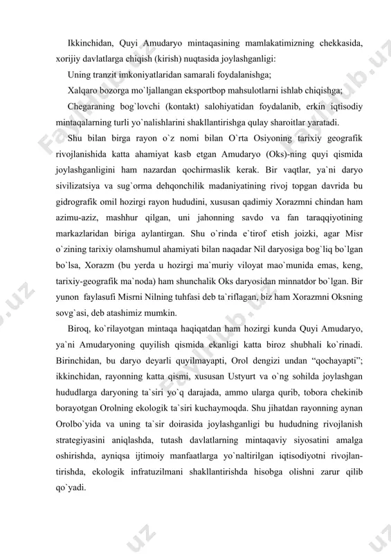shganligi: uning tranzit imkoniyatlaridan samarali foydalanishga; xalqaro bozorga mo`ljallangan eksportbop mahsulotlarni ishlab chiqishga; chegaraning bog`lovchi (kontakt) salohiyatidan foydalanib, erkin iqtisodiy mintaqalarning turli yo`nalishlarini shakllantirishga qulay sharoitlar yaratadi. shu bilan birga rayon o`z nomi bilan o`rta osiyoning tarixiy geografik rivojlanishida katta ahamiyat kasb etgan amudaryo (oks)-ning quyi qismida joylashganligini ham nazardan qochirmaslik kerak. bir vaqtlar, ya`ni daryo sivilizatsiya va sug`orma dehqonchilik madaniyatining rivoj topgan davrida bu gidrografik omil hozirgi rayon hududini, xususan qadimiy xorazmni chindan ham azimu-aziz, mashhur qilgan, uni jahonning savdo va fan taraqqiyotining markazlaridan biriga aylantirgan. shu o`rinda e`tirof etish joizki, agar misr o`zining tarixiy olamshumul ahamiyati bilan naqadar nil daryosiga bog`liq bo`lgan bo`lsa, xorazm (bu yerda u hozirgi ma`muriy viloyat mao`munida emas, keng, tarixiy-geografik ma`noda) ham shunchalik oks daryosidan minnatdor bo`lgan. bir yunon faylasufi misrni nilning tuhfasi deb ta`riflagan, biz ham xorazmni oksning sovg`asi, deb atashimiz mumkin. biroq, ko`rilayotgan mintaqa haqiqatdan ham hozirgi kunda quyi amudaryo, ya`ni amudaryoning …