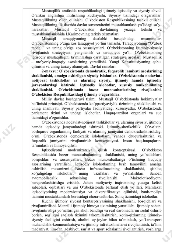 jamiyati asoslarining shakllanishi, amalga oshirilgan siyosiy islohotlar. o’zbekistonda nodavlat- notijorat tashkilotlar va ularning siyosiy, ijtimoiy hamda iqtisodiy jarayonlardagi ishtiroki. iqtisodiy islohotlar, xususiy mulkchilikning shakllanishi. o`zbekistonda bozor munosabatlarining rivojlanishi. o`zbekiston respublikasidagi ijtimoiy o`zgarishlar. milliy davlat boshqaruvi tizimi. mustaqil o’zbekistonda hokimiyatlar bo’linishi printsipi. o’zbekistonda ko’ppartiyaviylik tizimining shakllanishi va uning ahamiyati. siyosiy partiyalar faoliyatidagi xususiyatlar. o’zbekistonda parlament tizimi va undagi islohotlar. huquq-tartibot organlari va sud tizimidagi o’zgarishlar. o’zbekistonda nodavlat-notijorat tashkilotlar va ularning siyosiy, ijtimoiy hamda iqtisodiy jarayonlardagi ishtiroki. ijtimoiy-sherikchilik. o’z-o’zini boshqaruv organlarining faoliyati va ularning jamiyatni demokratlashtirishdagi o’rni. o’zbekistonda demokratik islohotlarni yanada chuqurlashtirish va fuqarolik jamiyatini rivojlantirish kontseptsiyasi. inson haq-huquqlarini ta’minlash va himoya qilish. iqtisodiyotni modernizatsiya qilish kontseptsiyasi. o’zbekiston respublikasida bozor munosabatlarining shakllanishi, uning yo’nalishlari, bosqichlari va xususiyatlari. bozor munosabatlariga o’tishning huquqiy asoslarining yaratilishi. iqtisodiy islohotlarning besh tamoyilini amalga oshirilish mexanizmi. bozor infratuzilmasining shakllanishi, qishloq xo’jaligidagi islohotlar, uning vazifalari va yo’nalishlari. sanoat, avtomobilsozlik sohasining rivojlanishi. makroiqtisodiyotni barqarorlashtirishga erishish. jahon moliyaviy inqirozining yuzaga kelish …