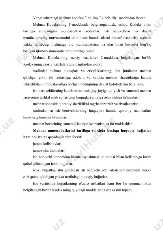 h beruvchilarning kadrlarni tanlash, joy-joyiga qo‘yish va samarali mehnat jarayonini tashkil etish sohasidagi huquqlari amalga oshirilishini ta’minlash; mehnat sohasida ijtimoiy sheriklikni rag‘batlantirish va rivojlantirish; xodimlar va ish beruvchilarning huquqlari hamda qonuniy manfaatlari himoya qilinishini ta’minlash; mehnat bozorining samarali faoliyat ko‘rsatishiga ko‘maklashish. mehnat munosabatlarini tartibga solishda boshqa huquqiy hujjatlar ham bor bular quyidagilardan iborat: jamoa kelishuvlari; jamoa shartnomalari; ish beruvchi tomonidan kasaba uyushmasi qo‘mitasi bilan kelishuvga ko‘ra qabul qilinadigan ichki hujjatlar; ichki hujjatlar, shu jumladan ish beruvchi o‘z vakolatlari doirasida yakka o‘zi qabul qiladigan yakka tartibdagi huquqiy hujjatlar. ish yuritishda hujjatlarning oʻzaro nisbatlari ham bor bu qonunchilikda belgilangan boʻlib kodeksning quyidagi moddalarida oʻz aksini topadi. jamoa shartnomasini tuzish. 67-modda. jamoa shartnomasining mazmuni va tuzilishi. jamoa shartnomasining mazmunini va tuzilishini uning taraflari belgilaydi. jamoa shartnomasiga ish beruvchining va xodimlarning quyidagi masalalar bo‘yicha o‘zaro majburiyatlari kiritilishi mumkin: mehnatga haq to‘lash shakli, tizimi va miqdori, pul mukofotlari, nafaqalar, kompensatsiyalar, qo‘shimcha to‘lovlar; narxlarning o‘zgarishidan, inflatsiya …