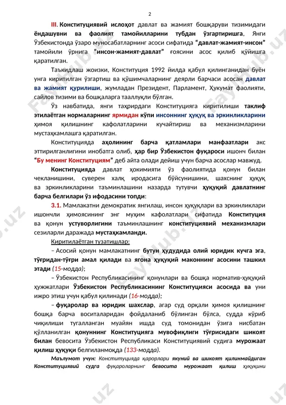 нг ушбу моддаси қоидалари қайта кўриб чиқилиши мумкин эмаслиги белгиланмоқда ва бу юқорида санаб ўтилган давлатнинг белгилари барқарорлиги ва ўзгармаслиги кафолати ҳисобланади (154-модда). iii. конституциявий ислоҳот давлат ва жамият бошқаруви тизимидаги ёндашувни ва фаолият тамойилларини тубдан ўзгартиришга, янги ўзбекистонда ўзаро муносабатларнинг асоси сифатида “давлат-жамият-инсон” тамойили ўрнига “инсон-жамият-давлат” ғоясини асос қилиб қўйишга қаратилган. таъкидлаш жоизки, конституция 1992 йилда қабул қилинганидан буён унга киритилган ўзгартиш ва қўшимчаларнинг деярли барчаси асосан давлат ва жамият қурилиши, жумладан президент, парламент, ҳукумат фаолияти, сайлов тизими ва бошқаларга тааллуқли бўлган. ўз навбатида, янги таҳрирдаги конституцияга киритилиши таклиф этилаётган нормаларнинг ярмидан кўпи инсоннинг ҳуқуқ ва эркинликларини ҳимоя қилишнинг кафолатларини кучайтириш ва механизмларини мустаҳкамлашга қаратилган. конституцияда аҳолининг барча қатламлари манфаатлари акс эттирилганлигини инобатга олиб, ҳар бир ўзбекистон фуқароси ишонч билан “бу менинг конституциям” деб айта олади дейиш учун барча асослар мавжуд. конституцияда давлат ҳокимияти ўз фаолиятида қонун билан чекланишини, суверен халқ иродасига бўйсунишини, шахснинг ҳуқуқ ва эркинликларини таъминлашини назарда …