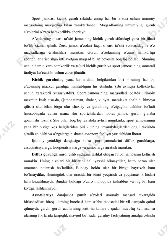 lik hislari ham kuzatilmaydi. bunday holdagi o`zaro muloqotda tashabbus va rag`bat ham ko`zga tashlanmaydi. assotsiatsiya darajasida guruh a’zolari umumiy maqsad tevaragida birlashadilar, biroq ularning barchasi ham ushbu maqsadni bir xil darajada qabul qilmaydi; garchi guruh azolarining xatti-harkatlari u qadar muvofiq kelmasa va ularning fikrlarida tarqoqlik mavjud bo`lsada, guruhiy faoliyatning amalga oshishi kuzatiladi. bunday hollarda guruh doimiy ravishda rahbarning aralashuviga ehtiyoj sezadi, uning aktivlari endigina qaror topa boshlaydi. guruh a’zolari o`rtasidagi o`zaro munosabatlar nisbatan tez qaror topadi, biroq do`stlar davrasiga xos munosabatlar tarzida ular hali aniq namoyon bo`lmaydi. kooperatsiyalar darajasida guruh a’zolarining yakdil harakatlari aniq namoyon bo`ladi, ularning qarashlari yagona, qadriyatlari umumiy, unga intilishlari ham bir xil bo`ladi. guruh tartiblashgan tizim sifatida muvaffaqiyatli faoliyat yuritishi mumkin bo`ladi. guruh a’zolari o`rtasidagi munosabatlar va muloqot ishchanlik harakteriga ega bo`lib, ular umumiy maqsadga erishish uchun yo`nalgan bo`ladi. ammo bu darajada ham guruh faoliyatining yo`nalishi u qadar muhim ahamiyat kasb etmaydi,shuning uchun ham uning ijobiy …