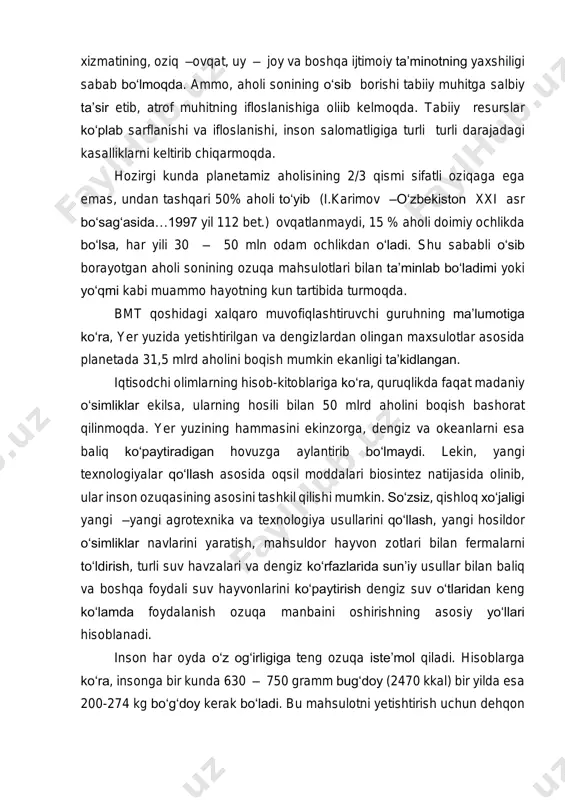 kunda planetamiz aholisining 2/3 qismi sifatli oziqaga ega emas, undan tashqari 50% aholi to‘yib (i.karimov –o‘zbekiston xxi asr bo‘sag‘asida…1997 yil 112 bet.) ovqatlanmaydi, 15 % aholi doimiy ochlikda bo‘lsa, har yili 30 – 50 mln odam ochlikdan o‘ladi. shu sababli o‘sib borayotgan aholi sonining ozuqa mahsulotlari bilan ta’minlab bo‘ladimi yoki yo‘qmi kabi muammo hayotning kun tartibida turmoqda. bmt qoshidagi xalqaro muvofiqlashtiruvchi guruhning ma’lumotiga ko‘ra, yer yuzida yetishtirilgan va dengizlardan olingan maxsulotlar asosida planetada 31,5 mlrd aholini boqish mumkin ekanligi ta’kidlangan. iqtisodchi olimlarning hisob-kitoblariga ko‘ra, quruqlikda faqat madaniy o‘simliklar ekilsa, ularning hosili bilan 50 mlrd aholini boqish bashorat qilinmoqda. yer yuzining hammasini ekinzorga, dengiz va okeanlarni esa baliq ko‘paytiradigan hovuzga aylantirib bo‘lmaydi. lekin, yangi texnologiyalar qo‘llash asosida oqsil moddalari biosintez natijasida olinib, ular inson ozuqasining asosini tashkil qilishi mumkin. so‘zsiz, qishloq xo‘jaligi yangi –yangi agrotexnika va texnologiya usullarini qo‘llash, yangi hosildor o‘simliklar navlarini yaratish, mahsuldor hayvon zotlari bilan fermalarni to‘ldirish, turli …