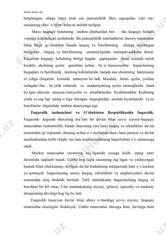 hiqib, ma`lum majburiyatlarning bajarilishini о`z zimmasiga oladi. mazkur munosabat insonning tug`ilganida yuzaga kelib, uning umri davomida saqlanib turadi. ushbu bog`liqlik insonning tug`ilgan va yashayotgan hududi bilan cheklanmay, berilgan davlat hududining tashqarisida ham о`z kuchini yо`qotmaydi. fuqarolarning asosiy huquq, erkinliklari va majburiyatlari davlat tomonidan aniq ifodalab beriladi. turli mamlakatlar fuqarolarining huquq va burchlari bir hil emas. ular mamlakatning siyosiy, ijtimoiy iqtisodiy va madaniy darajasining ahvoliga bog`liq bо`ladi. fuqarolik muayyan davlat bilan shaxs о`rtasidagi uzviy siyosiy, huquqiy munosabat ekanligini ifodalaydi. ushbu munosabat shaxsga ham, davlatga ham ma`lum mas`uliyat yuklaydi. har ikki tomon о`zaro hurmat asosida о`z oldilaridagi vazifalarni bajarishlari lozim. shaxs va davlat munosabatlaridagi mavjud holat orqali davlat hokimiyati faoliyatiga va jamiyat a`zolarining siyosiy, huquqiy, madaniy darajasiga baho berish mumkin. fuqarolik ma`lum shaxsning huquqiy holatini belgilash mezoni hisoblanadi. fuqarolik asosida davlat va shaxs munosabatlari huquqiy tartibga solinadi prezident islom karimov о`zbekiston respublikasi konstitutsiyasining bir yilligi munosabati bilan qilgan ma`ruzasida shunday degan edi: …