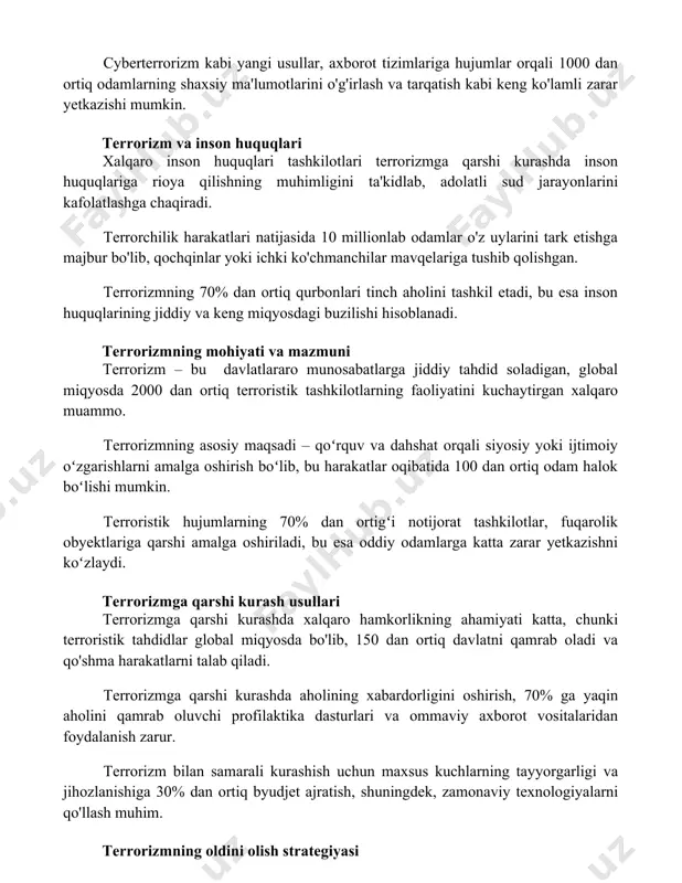 huquqlari tashkilotlari terrorizmga qarshi kurashda inson huquqlariga rioya qilishning muhimligini ta'kidlab, adolatli sud jarayonlarini kafolatlashga chaqiradi. terrorchilik harakatlari natijasida 10 millionlab odamlar o'z uylarini tark etishga majbur bo'lib, qochqinlar yoki ichki ko'chmanchilar mavqelariga tushib qolishgan. terrorizmning 70% dan ortiq qurbonlari tinch aholini tashkil etadi, bu esa inson huquqlarining jiddiy va keng miqyosdagi buzilishi hisoblanadi. terrorizmning mohiyati va mazmuni terrorizm – bu davlatlararo munosabatlarga jiddiy tahdid soladigan, global miqyosda 2000 dan ortiq terroristik tashkilotlarning faoliyatini kuchaytirgan xalqaro muammo. terrorizmning asosiy maqsadi – qoʻrquv va dahshat orqali siyosiy yoki ijtimoiy oʻzgarishlarni amalga oshirish boʻlib, bu harakatlar oqibatida 100 dan ortiq odam halok boʻlishi mumkin. terroristik hujumlarning 70% dan ortigʻi notijorat tashkilotlar, fuqarolik obyektlariga qarshi amalga oshiriladi, bu esa oddiy odamlarga katta zarar yetkazishni koʻzlaydi. terrorizmga qarshi kurash usullari terrorizmga qarshi kurashda xalqaro hamkorlikning ahamiyati katta, chunki terroristik tahdidlar global miqyosda bo'lib, 150 dan ortiq davlatni qamrab oladi va qo'shma harakatlarni talab qiladi. …