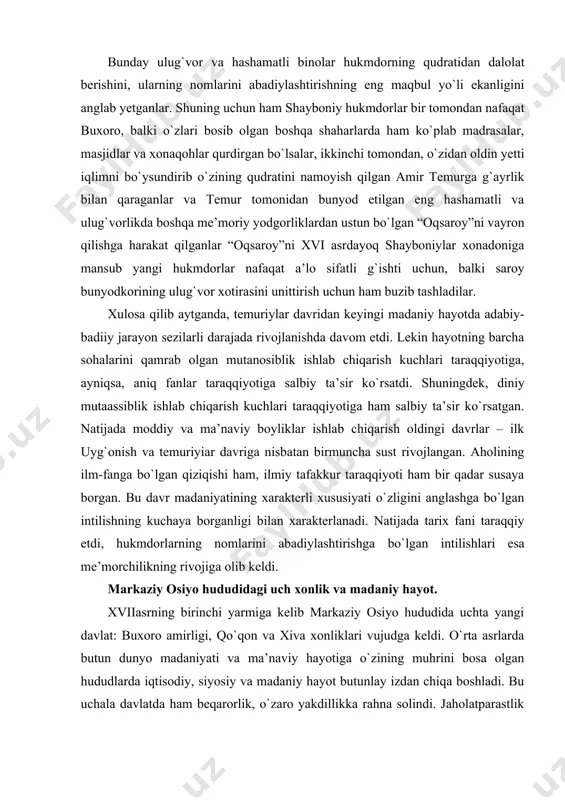 ta’sir ko`rsatgan. natijada moddiy va ma’naviy boyliklar ishlab chiqarish oldingi davrlar – ilk uyg`onish va temuriyiar davriga nisbatan birmuncha sust rivojlangan. aholining ilm-fanga bo`lgan qiziqishi ham, ilmiy tafakkur taraqqiyoti ham bir qadar susaya borgan. bu davr madaniyatining xarakterli xususiyati o`zligini anglashga bo`lgan intilishning kuchaya borganligi bilan xarakterlanadi. natijada tarix fani taraqqiy etdi, hukmdorlarning nomlarini abadiylashtirishga bo`lgan intilishlari esa me’morchilikning rivojiga olib keldi. markaziy osiyo hududidagi uch xonlik va madaniy hayot. xviiasrning birinchi yarmiga kelib markaziy osiyo hududida uchta yangi davlat: buxoro amirligi, qo`qon va xiva xonliklari vujudga keldi. o`rta asrlarda butun dunyo madaniyati va ma’naviy hayotiga o`zining muhrini bosa olgan hududlarda iqtisodiy, siyosiy va madaniy hayot butunlay izdan chiqa boshladi. bu uchala davlatda ham beqarorlik, o`zaro yakdillikka rahna solindi. jaholatparastlik kuchaydi. fan va madaniyatga bo`lgan e’tibor susayib, o`zaro iqtisodiy, madaniy va savdo-sotiq aloqalari izdan chiqa boshladi. xviiiasr madaniyatining asosiy xususiyati – ma’naviy hayotida o`ta tushkun kayfyatning hukmronlik qilishidir. bu davrda …