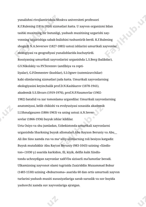 xar tomonlama urgandilar. umurtkali xayvonlarning anatomiyasi, kelib chikishi va evolyusiyasi soxasida akademik i.i.shmalgauzen (1884-1963) va uning ustozi a.n.sever- sovlar (1866-1936) buyuk ishlar kildilar. urta osiyo va shu jumladan, uzbekistonda umurtkali xayvonlarni urganishda sharkning buyuk allomalari abu rayxon beruniy va abu__ ali ibn sino xamda rus va ma^alliy olimlarning roli besiyos katgadir. buyuk mutafakkir abu ray\on beruniy (983-1043) uzining «xindis- ton» (1030 y.) asarida karkidon, fil, kiyik, delfin kabi xindis- tonda uchraydigan xayvonlar xakvda sizisarli ma'lumotlar beradi. ulkamizning xayvonot olami tugrisida zaxiriddin muxammad bobur (1483-1530) uzining «boburnoma» asarida 60 dan ortis umurtsali xayvon turlarini yashash muxiti xususiyatlariga sarab suruslik va suv buyida yashovchi xamda suv xayvonlariga ajratgan. markaziy osiyo va shu jumladan, uzbekistonning umurtsali xay- vonlarini urganishni e.a.eversman va n.a. seversovlar boshlab ber- dilar. 1820 yilda rus olimi e.a.eversman zoolog sifatida birinchi bulib kdzilsumda yashovchi umurtsali xayvonlar xasida ma'lumotlar tupladi. n aseversov uzining 20 yillik umrini urta osiyoning umurtsali xayvonlarini urganishga …