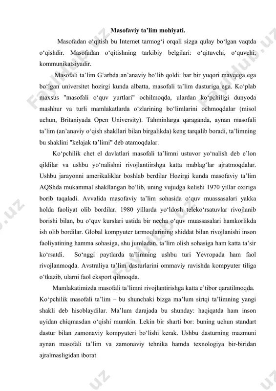 ini ommaviy ravishda kompyuter tiliga o‘tkazib, ularni faol eksport qilmoqda. mamlakatimizda masofali ta’limni rivojlantirishga katta e’tibor qaratilmoqda. ko‘pchilik masofali ta’lim – bu shunchaki bizga ma’lum sirtqi ta’limning yangi shakli deb hisoblaydilar. ma’lum darajada bu shunday: haqiqatda ham inson uyidan chiqmasdan o‘qishi mumkin. lekin bir sharti bor: buning uchun standart dastur bilan zamonaviy kompyuteri bo‘lishi kerak. ushbu dasturning mazmuni aynan masofali ta’lim va zamonaviy tehnika hamda texnologiya bir-biridan ajralmasligidan iborat. bugungi kunda talaba o‘z mamlakatidan chiqmay turib, deyarli, barcha g‘arb universitetlari dasturlari bo‘yicha ta’lim olishi mumkin. ta’lim siyosiy va iqtisodiy birlashish jarayonlaridan ilgarilab umumjahon va umumiy foydalaniladigan bo‘lib bormoqda. masofali ta’lim g‘oyasida aynan ta’lim an’anaviy turlarida qabul qilingan (ham kunduzgi, ham sirtqi) "o‘quvchilarning bilimga intilishlaridan" "bilimlarni o‘quvchilarga qarab harakatlanishi" juda muhim. dastavval masofali ta’lim oliy ta’limga ega insonlarning malakalarini oshirishlari uchun mo‘ljallangan edi. uning eng oddiy turi – bu avvallari ham mashhur bo‘lgan televizion ko‘rsatuvlar seriyasi hisoblanadi: butun bir kanal maxsus …