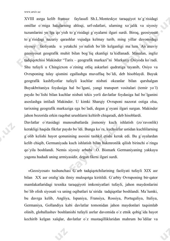 chi o`ringa qo`yila boshlandi. nemis siyosiy arbobi o. bismark germaniyaning yakkayu yagona hududi uning armiyasidir, degan fikrni ilgari surdi. «geosiyosat» tushunchasi g`arb tadqiqotchilarining faoliyati tufayli xix asr bilan xx asr oralig`ida ilmiy muloqotga kiritildi. g`arbiy ovruponing bir-qator mamlakatlaridagi texnika taraqqiyoti imkoniyatlari tufayli, jahon maydonlarini bo`lib olish siyosati va uning oqibatlari ta`sirida tadqiqotlar boshlandi. ma`lumki, bu davrga kelib, angliya, ispaniya, fransiya, rossiya, portugaliya, italiya, germaniya, gollandiya kabi davlatlar tomonidan jahon maydonlari taqsimlab olinib, globallashuv boshlanishi tufayli asrlar davomida o`z etnik qobig`ida hayot kechirib kelgan xalqlar, davlatlar o`z mustaqilliklaridan mahrum bo`ldilar va umumplanetar muammolar girdobiga tortildilar. tabiiyki, tadqiqotchilarda bu muammoni g`arbparastlik ruhida hal etish mayli (tendensiyasi) yetakchi yo`nalish bo`lib qoldi. demak, geosiyosiy g`oyalar davlat ekspansiyasi va imperiyachilik maqsadlari asosida vujudga keldi. bunga ko`ra: a) global bozorni asta-sekin shakllantirish, oykumen (yer sharining odamzot yashaydigan qismi)ni zichlantirish va jahon maydonlarini taqsimlab olishni “nihoyasiga yetgan” deb hisoblash; b) sof hududiy makon ekspansiyasi tugab, dunyoni bo`lib …