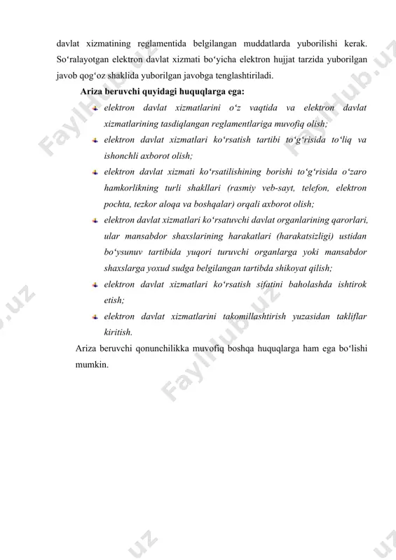 shtiriladi. ariza beruvchi quyidagi huquqlarga ega: · elektron davlat xizmatlarini oʻz vaqtida va elektron davlat xizmatlarining tasdiqlangan reglamentlariga muvofiq olish; · elektron davlat xizmatlari koʻrsatish tartibi toʻgʻrisida toʻliq va ishonchli axborot olish; · elektron davlat xizmati koʻrsatilishining borishi toʻgʻrisida oʻzaro hamkorlikning turli shakllari (rasmiy veb-sayt, telefon, elektron pochta, tezkor aloqa va boshqalar) orqali axborot olish; · elektron davlat xizmatlari koʻrsatuvchi davlat organlarining qarorlari, ular mansabdor shaxslarining harakatlari (harakatsizligi) ustidan boʻysunuv tartibida yuqori turuvchi organlarga yoki mansabdor shaxslarga yoxud sudga belgilangan tartibda shikoyat qilish; · elektron davlat xizmatlari koʻrsatish sifatini baholashda ishtirok etish; · elektron davlat xizmatlarini takomillashtirish yuzasidan takliflar kiritish. ariza beruvchi qonunchilikka muvofiq boshqa huquqlarga ham ega boʻlishi mumkin.
