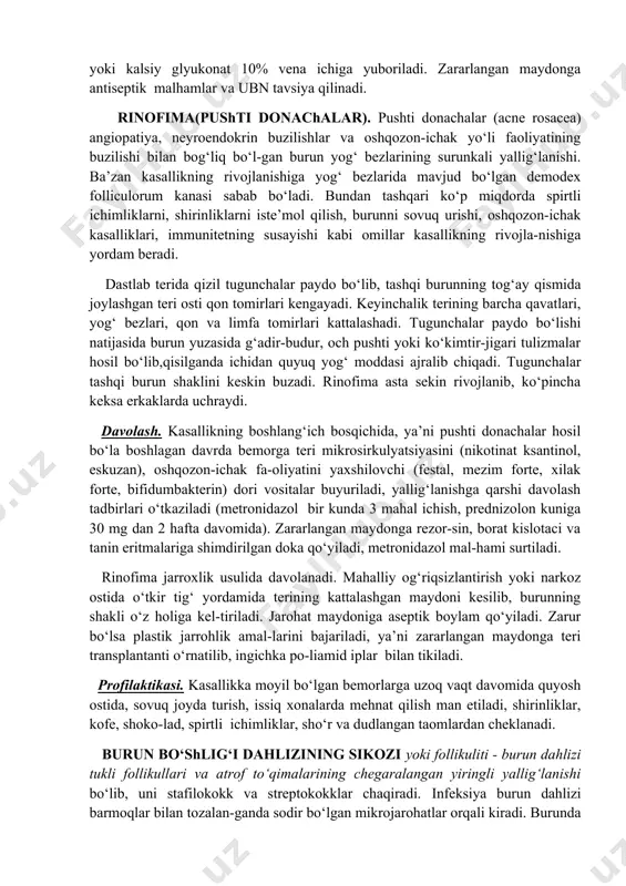 aydi), skarlatina (toshmalar butun badanga bir xilda tarqaladi), qizil bo‘richa (fa-qat yuz terisida joylashadi, tana harorati subfebril, yadroga antitelolarning mavjudligi) dan farqlanadi. davolash. kasallik shifoxona sharoitida davolanadi, bemorga penitsillin guruhi antibio-tiklari: fenoksimetilpenitsillin, ampitsillinning natriyli tuzi 500000-1000000 har 4-6 soatda buyuriladi. bundan tashqari bemorga eritromitsin, yoki amoksitsillin, augmentin, tazotsin, sefazolin, zinotsef, klaferon tavsiya qilish mumkin. simptomatik va zaharlanishga qarshi davolash tadbirlari, autogemoterapiya o‘tkaziladi. desensibilizatsiya dori vositalaridan kalsiy xlorid yoki kalsiy glyukonat 10% vena ichiga yuboriladi. zararlangan maydonga antiseptik malhamlar va ubn tavsiya qilinadi. rinofima(pushti donachalar). pushti donachalar (acne rosacea) angiopatiya, neyroendokrin buzilishlar va oshqozon-ichak yo‘li faoliyatining buzilishi bilan bog‘liq bo‘l-gan burun yog‘ bezlarining surunkali yallig‘lanishi. ba’zan kasallikning rivojlanishiga yog‘ bezlarida mavjud bo‘lgan demodex folliculorum kanasi sabab bo‘ladi. bundan tashqari ko‘p miqdorda spirtli ichimliklarni, shirinliklarni iste’mol qilish, burunni sovuq urishi, oshqozon-ichak kasalliklari, immunitetning susayishi kabi omillar kasallikning rivojla-nishiga yordam beradi. dastlab terida qizil tugunchalar paydo bo‘lib, tashqi burunning tog‘ay qismida joylashgan teri …