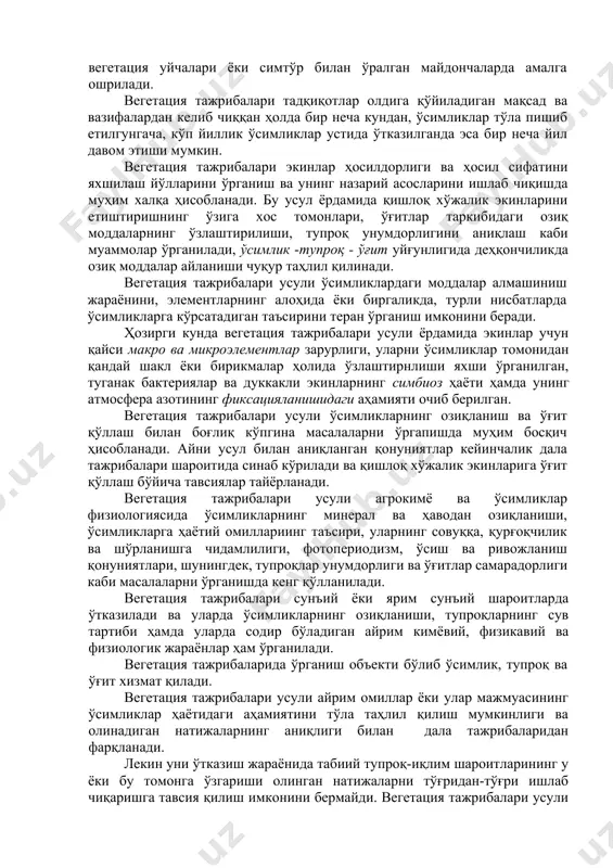 имёда қўлланиладиган асосий биологик усуллардан биридир. вегетация тажрибалари махсус идишларда, ўсимликларни турли ноқулай шароитлардан ҳимоя қилиш мақсадида вегетация уйчалари ёки симтўр билан ўралган майдончаларда амалга ошрилади. вегетация тажрибалари тадқиқотлар олдига қўйиладиган мақсад ва вазифалардан келиб чиққан ҳолда бир неча кундан, ўсимликлар тўла пишиб етилгунгача, кўп йиллик ўсимликлар устида ўтказилганда эса бир неча йил давом этиши мумкин. вегетация тажрибалари экинлар ҳосилдорлиги ва ҳосил сифатини яхшилаш йўлларини ўрганиш ва унинг назарий асосларини ишлаб чиқишда муҳим халқа ҳисобланади. бу усул ёрдамида қишлоқ хўжалик экинларини етиштиришнинг ўзига хос томонлари, ўғитлар таркибидаги озиқ моддаларнинг ўзлаштирилиши, тупроқ унумдорлигини аниқлаш каби муаммолар ўрганилади, ўсимлик -тупроқ - ўғит уйғунлигида деҳқончиликда озиқ моддалар айланиши чуқур таҳлил қилинади. вегетация тажрибалари усули ўсимликлардаги моддалар алмашиниш жараёнини, элементларнинг алоҳида ёки биргаликда, турли нисбатларда ўсимликларга кўрсатадиган таъсирини теран ўрганиш имконини беради. ҳозирги кунда вегетация тажрибалари усули ёрдамида экинлар учун қайси макро ва микроэлементлар зарурлиги, уларни ўсимликлар томонидан қандай шакл ёки бирикмалар ҳолида ўзлаштирнлиши …