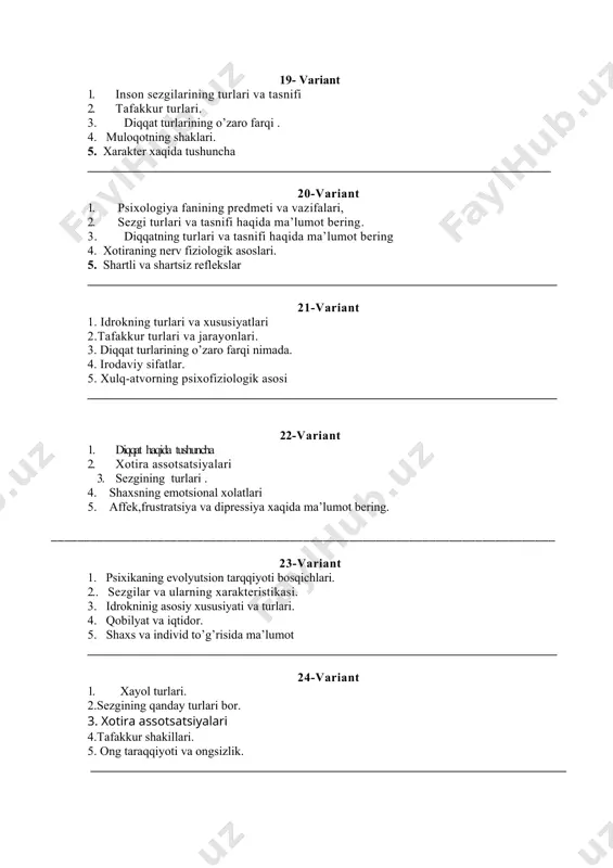______________________ 24-variant 1. xayol turlari. 2.sezgining qanday turlari bor. 3. xotira assotsatsiyalari 4.tafakkur shakillari. 5. ong taraqqiyoti va ongsizlik. _____________________________________________________________________________ 25-variant 1. idrok haqida umumiy tushuncha. 2. tafakkur haqida umumiy tushuncha. 3. idrokninig asosiy xususiyati va turlari. 4. akson va dendridlar haqida tushuncha 5. markaziy nerf sistemasi. _____________________________________________________________________________ 26-variant 1. idrokning xususiyati. 2. xayol va uning turlari. 3. diqqat va uning turlari. 4. intelekt va kreativlik xaqida tushuncha bering 5. istedod va talant. _____________________________________________________________________________ 27-variant 1. xotira turlari. 2. diqqat va uning turlari 3. idrokning xususiyatlarii. 4. shaxsning xissiy va irodaviy sohasi. 5. nutq va uning turlari. ____________________________________________________________________________ 28-variant 1. diqqat va uning turlari, 2. sezgi haqida tushuncha. 3. tafakkur turlari 4. perseptiv muloqot qanday muloqot shakli? 5. shaxsning individual xususiyatlari. _____________________________________________________________________________ 29-variant 1. psixologiya fanining predmeti 2. diqqat va uning asosiy xususiyatlari. 3. tafakkur shakllari 4. psixika va ong. 5. ongning strukturalari. ____________________________________________________________________________ 30-variant 1. psixologiya fani predmeti va …