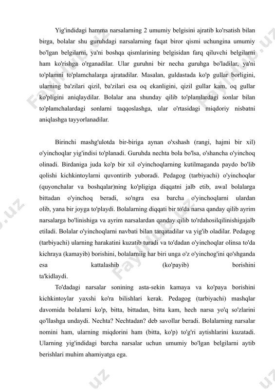 (bitta, ko'p) to'g'ri aytishlarini kuzatadi. ularning yig'indidagi barcha narsalar uchun umumiy bo'lgan belgilarni aytib berishlari muhim ahamiyatga ega. (quyonchalarni o'ynash mumkin, hamma quyonchalar oppoq, archalar yashil va shu kabilar). pedagog (tarbiyachi) mashqni yana bir marta takrorlagach, o'yinchoqlarni almashtiradi. materialning almashtirilishi bolalarning qiziqishini oshiradi va bilimlarini yakunlashga yordam beradi. ikkinchi mashg'ulot xuddi birinchi mashg'ulot ladi. awal birinchi mashg'ulotda foydalanilgan o'yincnqrarnng biror turi ustida ish olib borish maqsadga muvofiqdir. bu narsa bolalarning tegishli lug'at boyligini boyitish (aktivlashtirish) imkonini beradi. shundan so'ng o'yinchoq yoki buyumning yangi turi olinadi. ular endi aynan o'xshash bo'lmasligi, balki birbiridan farq qiluvchi belgilarga ham ega bo'lishi mumkin, masalan, sariq va havo rang kubiklar, sariq va havo rang mashinalar yoki qo'l chiroqlari, katta va kichik ayiqchalar va hokazo. o'yinchoqlar endi guruhlarga bo'linadi. sariq tasmalar bitta vazachaga, havo rang tasmalar esa boshqa vazachalarga joylashtiriladi; katta qalamlar qutisi bir tokchaga, kichkinalari esa boshqa tokchaga qo'yiladi. pedagog (tarbiyachi) bolalarni guruhdagi hamma narsalar …