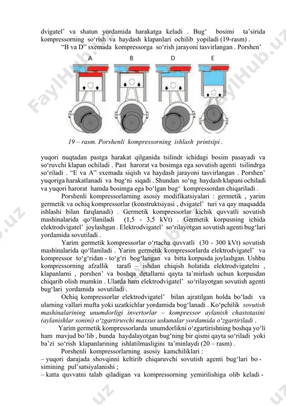 dagi harakatiga koʻra – toʻgʻri oqimli kompressorlar (bunda tsilindr ichida bugʻlar bir yoʻnalishda harakatlanadi) va toʻgʻri boʻlmagan oqimli kompressorlar ( bunda tsilindr ichida bugʻlarning harakat yoʻnalishi oʻzgarib turadi) ; 7) tsilindrlar oʻqlarining joylashishiga koʻra – gorizontal’ , vertikal’ va v-, w-, v v-simon kompressorlar ; 8) tsilindrlar soniga koʻra – bir tsilindrli va koʻp tsilindrli kompressorlar (tsilindrlar soni 16 ta gacha boʻlishi mumkin) ; 9) kompressor tirsakli valining aylanishlar soniga koʻra – sekin yuruvchi kompressorlar (aylanishlar soni 500 min-1 gacha) va tez yuruvchi kompressorlar (aylanishlar soni 500 min-1 dan ortiq) . 2. porshenli kompressorlar . porshenli kompressorlar asosan kichik va oʻrta sovuqlik ishlab chiqarish mashinalarida qoʻllaniladi . koʻp hollarda blok – karterli qilib ishlab chiqariladi . porshenli kompressorning ishlash printsipini tushuntiruvchi sxema 19 – rasmda keltirilgan . uning ish tartibi : porshen’ yuqoriga harakatga kelishi bilan tsilindr boʻylab sovutish agenti siqila boshlaydi . porshen’ tirsakli val , elektro - dvigatel’ …
