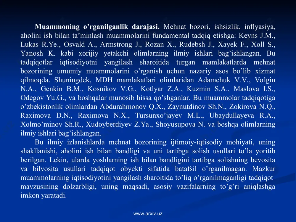 asos bo’lib xizmat qilmoqda. shuningdek, mdh mamlakatlari olimlaridan adamchuk v.v., volgin n.a., genkin b.m., kosnikov v.g., kotlyar z.a., kuzmin s.a., maslova i.s., odegov yu.g., va boshqalar munosib hissa qo’shganlar. bu muammolar tadqiqotiga o’zbekistonlik olimlardan abdurahmonov q.x., zaynutdinov sh.n., zokirova n.q., raximova d.n., raximova n.x., tursunxo’jayev m.l., ubaydullayeva r.a., xolmo’minov sh.r., xudoyberdiyev z.ya., shoyusupova n. va boshqa olimlarning ilmiy ishlari bag’ishlangan. bu ilmiy izlanishlarda mehnat bozorining ijtimoiy-iqtisodiy mohiyati, uning shakllanishi, aholini ish bilan bandligi va uni tartibga solish usullari to’la yoritib berilgan. lekin, ularda yoshlarning ish bilan bandligini tartibga solishning bevosita va bilvosita usullari tadqiqot obyekti sifatida batafsil o’rganilmagan. mazkur muammolarning iqtisodiyotini yangilash sharoitida to’liq o’rganilmaganligi tadqiqot mavzusining dolzarbligi, uning maqsadi, asosiy vazifalarning to’g’ri aniqlashga imkon yaratadi. www.arxiv.uz www.arxiv.uz 4 magistrlik dissertasiyasining maqsadi – iqtisodiyotni modernizasiya qilish sharoitida o’zbekistonda yoshlarning ish bilan bandligini tartibga solish yo’nalishlarini aniqlash va takomillashtirish yuzasidan ilmiy asoslangan xulosa va tavsiyalar ishlab chiqishdan iborat. www.arxiv.uz www.arxiv.uz magistrlik …