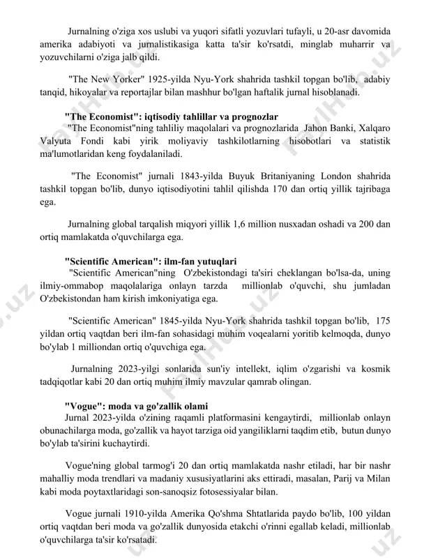 asiga katta ta'sir ko'rsatdi, minglab muharrir va yozuvchilarni o'ziga jalb qildi. "the new yorker" 1925-yilda nyu-york shahrida tashkil topgan bo'lib, adabiy tanqid, hikoyalar va reportajlar bilan mashhur bo'lgan haftalik jurnal hisoblanadi. "the economist": iqtisodiy tahlillar va prognozlar "the economist"ning tahliliy maqolalari va prognozlarida jahon banki, xalqaro valyuta fondi kabi yirik moliyaviy tashkilotlarning hisobotlari va statistik ma'lumotlaridan keng foydalaniladi. "the economist" jurnali 1843-yilda buyuk britaniyaning london shahrida tashkil topgan bo'lib, dunyo iqtisodiyotini tahlil qilishda 170 dan ortiq yillik tajribaga ega. jurnalning global tarqalish miqyori yillik 1,6 million nusxadan oshadi va 200 dan ortiq mamlakatda o'quvchilarga ega. "scientific american": ilm-fan yutuqlari "scientific american"ning o'zbekistondagi ta'siri cheklangan bo'lsa-da, uning ilmiy-ommabop maqolalariga onlayn tarzda millionlab o'quvchi, shu jumladan o'zbekistondan ham kirish imkoniyatiga ega. "scientific american" 1845-yilda nyu-york shahrida tashkil topgan bo'lib, 175 yildan ortiq vaqtdan beri ilm-fan sohasidagi muhim voqealarni yoritib kelmoqda, dunyo bo'ylab 1 milliondan ortiq o'quvchiga ega. jurnalning 2023-yilgi sonlarida sun'iy intellekt, …