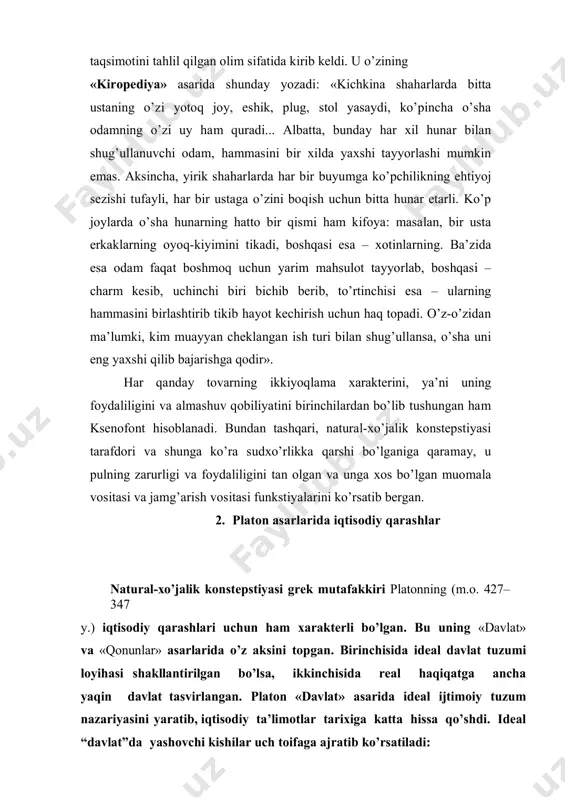 , yirik shaharlarda har bir buyumga ko’pchilikning ehtiyoj sezishi tufayli, har bir ustaga o’zini boqish uchun bitta hunar etarli. ko’p joylarda o’sha hunarning hatto bir qismi ham kifoya: masalan, bir usta erkaklarning oyoq-kiyimini tikadi, boshqasi esa – xotinlarning. ba’zida esa odam faqat boshmoq uchun yarim mahsulot tayyorlab, boshqasi – charm kesib, uchinchi biri bichib berib, to’rtinchisi esa – ularning hammasini birlashtirib tikib hayot kechirish uchun haq topadi. o’z-o’zidan ma’lumki, kim muayyan cheklangan ish turi bilan shug’ullansa, o’sha uni eng yaxshi qilib bajarishga qodir». har qanday tovarning ikkiyoqlama xarakterini, ya’ni uning foydaliligini va almashuv qobiliyatini birinchilardan bo’lib tushungan ham ksenofont hisoblanadi. bundan tashqari, natural-xo’jalik konstepstiyasi tarafdori va shunga ko’ra sudxo’rlikka qarshi bo’lganiga qaramay, u pulning zarurligi va foydaliligini tan olgan va unga xos bo’lgan muomala vositasi va jamg’arish vositasi funkstiyalarini ko’rsatib bergan. 2. platon asarlarida iqtisodiy qarashlar natural-xo’jalik konstepstiyasi grek mutafakkiri platonning (m.o. 427– 347 y.) iqtisodiy qarashlari uchun ham xarakterli …
