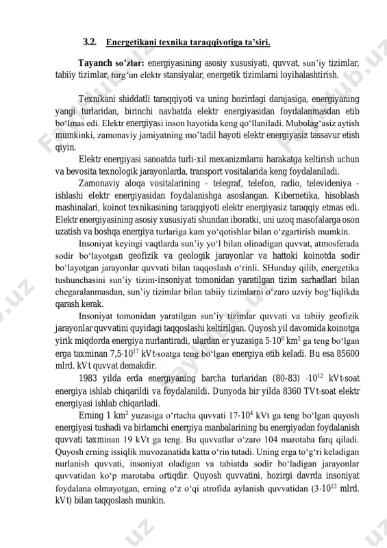 . energiyaning ko‘p ishlatilishi insoniyatni atrof-muhit to‘g‘risidagi bilimlarini ortib borishi bilan ham bog‘liq. energiyaga ehtiyoj uzluksiz orta borgan. energiya manbalarini va energiyani bir turdan ikkinchi turga aylantirish yangi usullarini izlashga ehtiyoj sezilgan. bugungi kunga kelib quyosh energiyasi, organik yoqilg‘i energiyasi, kimyo energiyasi, daryo, dengiz va okeanlardagi suvni energiyasi, shamol energiyasi va yadro energiyasidan foydalanilmoqda. kelajakda engil elementlar sintezidan hosil bo‘ladigan termoyadro energiyasidan foydalanish muammosi ustidan ishlar olib borilmoqda. bu muammo hal etilsa, energiya zahiralarning tugab borayotganligiga qaramasdan insoniyat energiyaga bo‘lgan kelajakdagi ehtiyoji to‘la qondirilishi mumkin. 3.2. energetikani texnika taraqqiyotiga ta’siri. tayanch so’zlar: energiyasining asosiy xususiyati, quvvat, sun’iy tizimlar, tabiiy tizimlar, turg‘un elektr stansiyalar, energetik tizimlarni loyihalashtirish. texnikani shiddatli taraqqiyoti va uning hozirdagi darajasiga, energiyaning yangi turlaridan, birinchi navbatda elektr energiyasidan foydalanmasdan etib bo‘lmas edi. elektr energiyasi inson hayotida keng qo‘llaniladi. mubolag‘asiz aytish mumkinki, zamonaviy jamiyatning mo’tadil hayoti elektr energiyasiz tassavur etish qiyin. elektr energiyasi sanoatda turli-xil mexanizmlarni harakatga keltirish uchun …
