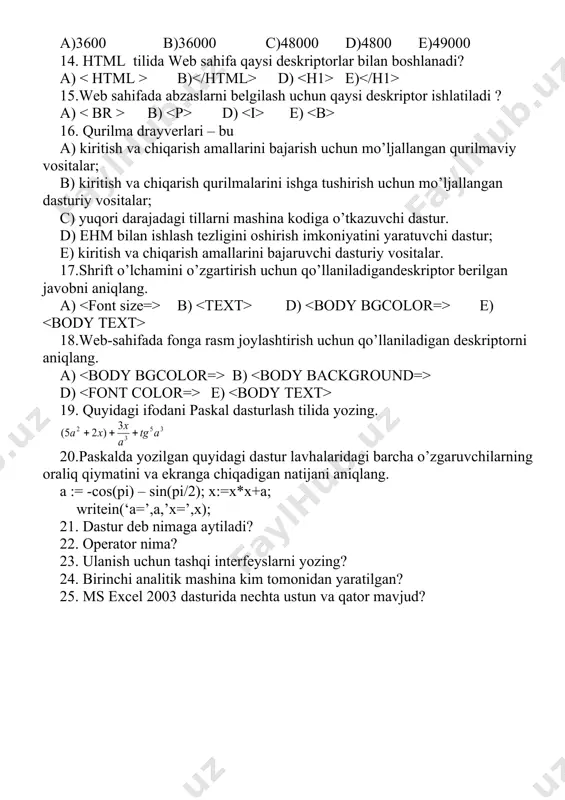 00 c)48000 d)4800 e)49000 14. html tilida web sahifa qaysi deskriptorlar bilan boshlanadi? a) b) d) e) 15.web sahifada abzaslarni belgilash uchun qaysi deskriptor ishlatiladi ? a) b) d) e) 16. qurilma drayverlari – bu a) kiritish va chiqarish amallarini bajarish uchun mo’ljallangan qurilmaviy vositalar; b) kiritish va chiqarish qurilmalarini ishga tushirish uchun mo’ljallangan dasturiy vositalar; c) yuqori darajadagi tillarni mashina kodiga o’tkazuvchi dastur. d) ehm bilan ishlash tezligini oshirish imkoniyatini yaratuvchi dastur; e) kiritish va chiqarish amallarini bajaruvchi dasturiy vositalar. 17.shrift o’lchamini o’zgartirish uchun qo’llaniladigandeskriptor berilgan javobni aniqlang. a) b) d) e) 18.web-sahifada fonga rasm joylashtirish uchun qo’llaniladigan deskriptorni aniqlang. a) b) d) e) 19. quyidagi ifodani paskal dasturlash tilida yozing. 20.paskalda yozilgan quyidagi dastur lavhalaridagi barcha o’zgaruvchilarning oraliq qiymatini va ekranga chiqadigan natijani aniqlang. a := -cos(pi) – sin(pi/2); x:=x*x+a; writein(‘a=’,a,’x=’,x); 21. dastur deb nimaga aytiladi? 22. operator nima? 23. ulanish uchun tashqi interfeyslarni yozing? 24. birinchi analitik …