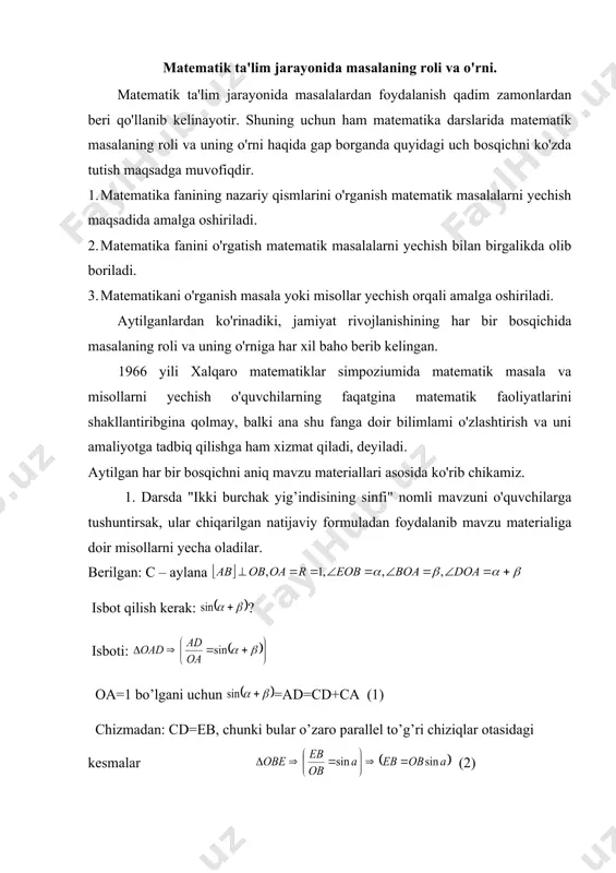 anib kelinayotir. shuning uchun ham matematika darslarida matematik masalaning roli va uning o'rni haqida gap borganda quyidagi uch bosqichni ko'zda tutish maqsadga muvofiqdir. 1. matematika fanining nazariy qismlarini o'rganish matematik masalalarni yechish maqsadida amalga oshiriladi. 2. matematika fanini o'rgatish matematik masalalarni yechish bilan birgalikda olib boriladi. 3. matematikani o'rganish masala yoki misollar yechish orqali amalga oshiriladi. aytilganlardan ko'rinadiki, jamiyat rivojlanishining har bir bosqichida masalaning roli va uning o'rniga har xil baho berib kelingan. 1966 yili xalqaro matematiklar simpoziumida matematik masala va misollarni yechish o'quvchilarning faqatgina matematik faoliyatlarini shakllantiribgina qolmay, balki ana shu fanga doir bilimlami o'zlashtirish va uni amaliyotga tadbiq qilishga ham xizmat qiladi, deyiladi. aytilgan har bir bosqichni aniq mavzu materiallari asosida ko'rib chikamiz. 1. darsda "ikki burchak yig’indisining sinfi" nomli mavzuni o'quvchilarga tushuntirsak, ular chiqarilgan natijaviy formuladan foydalanib mavzu materialiga doir misollarni yecha oladilar. berilgan: с – aylana isbot qilish kerak: ? isboti: oa=1 bo’lgani uchun =ad=cd+ca (1) …