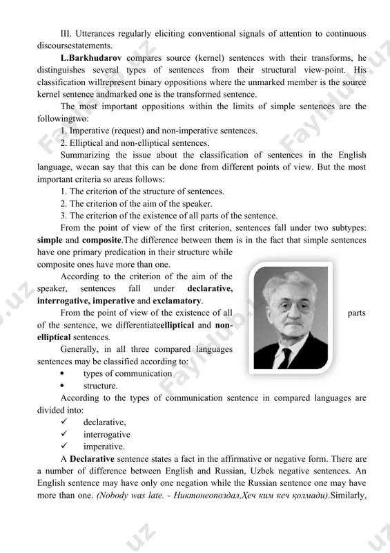 ormore syntactically connected words that have primary predication and that have a certain intonationpattern. there are many approaches to classify sentences. below we shall consider only some ofthem. b. ilyish classifies sentences applying two principles: 1) types of communication. applying this principle he distinguishes 3 types of sentences: declarative, interrogative, imperative. 2) according to thestructure. applying this principle he distinguishes two main types ofsentences: simple and composite. ch. fries gives an original classification of types of sentences. all the utterances are divided by him into communicative and non-communicative. the communicative utterances are in their turn divided into 3 groups: i. utterances regularly eliciting “oral” responses only: greetings,calls,questions. ii. utterances regularly eliciting "action" responses, sometimes accompanied by one of alimited list of oral responses: requests or commands. iii. utterances regularly eliciting conventional signals of attention to continuous discoursestatements. l.barkhudarov compares source (kernel) sentences with their transforms, he distinguishes several types of …