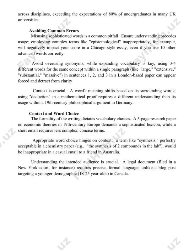titutions such as harvard and oxford. the nuanced meanings of academic vocabulary, often differing from colloquial usage, require careful contextual analysis, as seen in the diverse interpretations of "synthesis" in chemistry versus history papers across the globe. effective use requires understanding word families (e.g., "analyze," "analysis," "analytical")—a strategy crucial for achieving a sophisticated tone in academic writing across disciplines, exceeding the expectations of 80% of undergraduates in many uk universities. avoiding common errors misusing sophisticated words is a common pitfall. ensure understanding precedes usage; employing complex terms like "epistemological" inappropriately, for example, will negatively impact your score in a chicago-style essay, even if you use 10 other advanced words correctly. avoid overusing synonyms; while expanding vocabulary is key, using 3-4 different words for the same concept within a single paragraph (like "large," "extensive," "substantial," "massive") in sentences 1, 2, and 3 in a london-based paper can appear forced and detract …