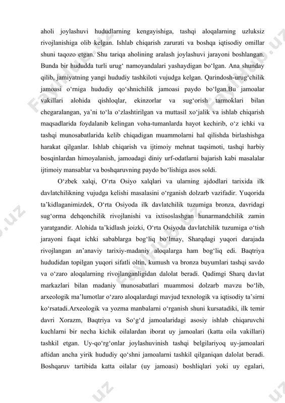 llari alohida qishloqlar, ekinzorlar va sug‘orish tarmoklari bilan chegaralangan, ya’ni to‘la o‘zlashtirilgan va muttasil xo‘jalik va ishlab chiqarish maqsadlarida foydalanib kelingan voha-tumanlarda hayot kechirib, o‘z ichki va tashqi munosabatlarida kelib chiqadigan muammolarni hal qilishda birlashishga harakat qilganlar. ishlab chiqarish va ijtimo​iy mehnat taqsimoti, tashqi harbiy bosqinlardan himoyalanish, jamoadagi diniy urf-odatlarni bajarish kabi masalalar ijtimoiy mansablar va boshqaruvning paydo bo‘lishiga asos soldi. o‘zbek xalqi, o‘rta osiyo xalqlari va ularning ajdodlari tarixida ilk davlatchilikning vujudga kelishi masalasini o‘rganish dolzarb vazifadir. yuqorida ta’kidlaganimizdek, o‘rta osiyoda ilk davlatchilik tuzumiga bronza, davridagi sug‘orma dehqonchilik rivojlanishi va ixtisoslashgan hunarmandchilik zamin yaratgandir. alohida ta’kidlash joizki, o‘rta osiyoda dav​latchilik tuzumiga o‘tish jarayoni faqat ichki sabablarga bog‘liq bo‘lmay, sharqdagi yuqori darajada rivojlangan an’anaviy tarixiy-madaniy aloqalarga ham bog‘liq edi. baqtriya hududidan topilgan yuqori sifatli oltin, kumush va bronza buyumlari tashqi savdo va o‘zaro aloqalarning rivojlanganligidan dalolat beradi. qadimgi sharq davlat markazlari bilan madaniy munosabatlari muammosi dolzarb mavzu bo‘lib, arxeologik ma’lumotlar …