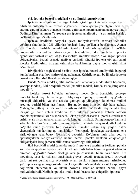 ik bilan oʻzaro bogʻlanadi. bunda qarzga yer olgan shaxs oʻz vaqtida qarzini qaytara olmagan holatda qullikka olingani manbalarda qayd etiladi. qadimgi rim, umuman yevropada esa ipoteka amaliyoti oʻrta asrlardan boshlab qoʻllanilganligi taʼkidlanadi. ipoteka kreditlari boʻyicha qayta moliyalashtirish sxemasi amerika qoʻshma shtatlarida 1930-yillardan boshlab keng qoʻllanila boshlangan. aynan shu davrdan boshlab mamlakatda ipoteka kreditlash amaliyotini qoʻllab- quvvatlash maqsadida ixtisoslashgan tashkilotlar, shu jumladan ipoteka agentliklari tashkil etiladi. aqshda ipoteka kreditlari bozori rivojlangan ipoteka obligatsiyalari bozori asosida faoliyat yuritadi. chunki ipoteka obligatsiyalari ipoteka kreditlashini amalga oshirishda banklarning qayta moliyalashtirishini taʼminlaydi. rivojlanish bosqichlarini bosib oʻtgan ipoteka bozori amaliyotida bugungi kunda banklar eng faol ishtirokchiga aylangan. keltirilayotgan bu jihatlar ipoteka bozori modellari shakllanishiga xizmat qilgan. bunda “uchta model ajratib koʻrsatiladi: anʼanaviy model (bitta bosqichli, yevropa modeli), ikki bosqichli model (amerika modeli) hamda ssuda-jamgʻarma modeli”30. ipoteka bozori boʻyicha anʼanaviy model (bitta bosqichli, yevropa modeli) bankning taʼminlangan obligatsiya tipidagi qimmatli qogʻozlarni mustaqil chiqarishi va shu asosda garovga …