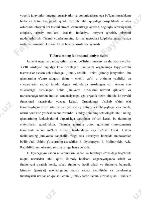 m; ijtimoiy jarayonlar – bu qismlarning o’zaro aloqasi; tizim – chekli, ya’ni u o’zining yaxlitligi va chegaralarini saqlab turadi, degan xulosalarga asoslangan edi. aynan shu xulosalarga asoslangan holda jamiyatni o’z-o’zini nazorat qiluvchi va muvozanatga tomon intilish tendensiyasiga ega organik tizim sifatida ko’ruvchi funksional nazariyalar yuzaga keladi. organizmga o'xshab o'zini o'zi ta'minlaydigan tizim sifatida jamiyat asosiy ehtiyoj va ehtiyojlarga ega bo'lib, ularni qondirish yashash uchun zarurdir. bunday tizimning sotsiologik tahlili uning qismlarining funktsiyalarini o'rganishga qaratilgan bo'lishi kerak, bu tizimning ehtiyojlarini qondirishdir. tizimlar ularning omon qolishini (muvozanatni) ta'minlash uchun ma'lum turdagi tuzilmalarga ega bo'lishi kerak. ushbu fazilatlarning jamiyatda qanchalik o'ziga xos xususiyati borasida munozaralar bo'lib o'tdi. ushbu g'oyalarning asoschilari e. dyurkgeym, b. malinovskiy, a.r. radkliff-braun ularning rivojlanishiga hissa qo'shdi. e. dyurkgeym ushbu muammolarni sabab va funktsiya o'rtasidagi bog'liqlik nuqtai nazaridan tahlil qildi. ijtimoiy hodisani o'rganayotganda sabab va funktsiyani ajratish kerak, sabab funktsiya hosil qiladi va funktsiya bajaradi. ijtimoiy (jamiyat) mavjudligining asosiy sababi …