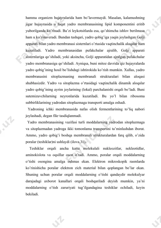 itoplazmaning membranali strukturalari bilan aloqasi shubhasizdir. yadro va sitoplazma o’rtasidagi vaqtinchalik dinamik aloqalar yadro qobig’ining ayrim joylarining (lokal) parchalanishi orqali bo’ladi. buni sutemizuvchilarning neyronlarida kuzatiladi. bu yo’l bilan ribosoma subbirliklarining yadrodan sitoplazmaga transporti amalga oshadi. yadroning ichki membranasida nafas olish fermentlarining to’liq nabori joylashadi, degan fikr tasdiqlanmadi. yadro membranasining vazifasi turli moddalarning yadrodan sitoplazmaga va sitoplazmadan yadroga ikki tomonlama transportini ta’minlashdan iborat. ammo, yadro qobig’i boshqa membranali strukturalardan farq qilib, o’zida poralar (teshiklar)ni ushlaydi (ilova,31). teshiklar orqali ancha katta molekulali nukleozitlar, nekleotidlar, aminokislota va oqsillar oson o’tadi. ammo, poralar orqali moddalarning o’tishi osongina amalga oshmas ekan. elektron mikroskopik rasmlarda ko’rinishicha poralar elektron zich material bilan qoplangan bo’lar ekan. shuning uchun poralar orqali moddalarning o’tishi qandaydir molekulyar darajadagi axborot kanallari orqali boshqariladi deyish mumkin, ya’ni moddalarning o’tish zaruriyati tug’ilgandagina teshiklar ochiladi, keyin bekiladi. kelib chiqishi va biologik ahamiyati jihatidan zich plastinka va u bilan bog’liq bo’lgan murakkab globulyar oqsillar-poralar kompleksi-yadro membranasining …