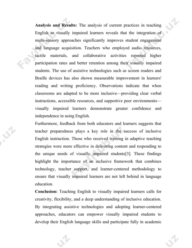 dapted to be more inclusive—providing clear verbal instructions, accessible resources, and supportive peer environments—visually impaired learners demonstrate greater confidence and independence in using english. furthermore, feedback from both educators and learners suggests that teacher preparedness plays a key role in the success of inclusive english instruction. those who received training in adaptive teaching strategies were more effective in delivering content and responding to the unique needs of visually impaired students[3]. these findings highlight the importance of an inclusive framework that combines technology, teacher support, and learner-centered methodology to ensure that visually impaired learners are not left behind in language education. conclusion: teaching english to visually impaired learners calls for creativity, flexibility, and a deep understanding of inclusive education. by integrating assistive technologies and adopting learner-centered approaches, educators can empower visually impaired students to develop their english language skills and participate fully in academic and social settings. when given the right …