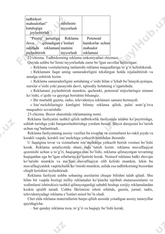 shdir. 23-chizma. bozor sharoitida reklamaning nomi. reklama faoliyatini tashkil qilish tadbirkorlik faoliyatida talabni ko’paytirishga, ushlab turishga yoki barqarorlashtirishga yordam beradi. hayot darajasini ko’tarish uchun rag’batlantiradi. reklama faoliyatining asosiy vazifasi bu tovarlar va xizmatlarni ke-rakli joyda va kerakli vaqtda, kerakli iste’molchiga yetkazib berishdan iboratdir. u faqatgina tovar va xizmatlarni iste’molchiga yetkazib berish vositasi bo’lishi kerak. reklama amaliyotida shuni esda tutish lozim: reklama muvaffaqiyat qozonishi uchun u to’g’ri, haqiqatga mos bo’lishi, reklama qilinayotgan tovarning haqiqatdan ega bo’lgan sifatlarini ko’rsatishi kerak. noinsof reklama balki shovqin ko’tarishi mumkin va ma’lum muvaffaqiyat olib kelishi mumkin, lekin bu muvaffaqiyatdek vaqtinchalik ko’rinishi mumkin, aslida esa tadbirkorning bozordan chiqib ketishini tezlashtiradi. reklama faoliyati ushbu sohaning asoslarini chuqur bilishni talab qiladi. shu bilan bir vaqtda hozirgi milliy reklamalar ko’pincha tajribali mutaxassislarni va xodimlarni ishtirokisiz tashkil qilinayotganligi sababli boshqa xorijiy reklamalardan keskin ajralib turadi. ushbu fikrimizni isboti sifatida, gazeta, jurnal, radio, televideniyadagi reklama e’lonlari misol bo’la oladi. chet elda reklama …