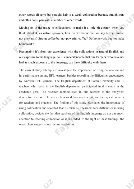 iculties to use words that occur together in the english language since they are familiarized to learn individual words. "lexis and collocations provide a major difficulty in mastering foreign languages". according to benson at all, collocations are more subject to the unpredictability that appears from common usage than from rules. [2: ladico,marguerite. 2006. methods in educational research: from theory to practice. san fransisco: jassey- bass.] most researchers attribute the low level of collocational knowledge to some reasons for instance; unfamiliarity with english collocation structures, also the negative transfer from the first language. the objectives of this study are: 1. to demonstrate the importance of using collocation in common usage among students.[footnoteref:3] [3: bojaxhi, dardane. 2021. theoretical overview of the structure and development of collocations. ] 2. to investigate the performance of four-year students of the english department at soran university. 3. to reveal the obstacles which impede soran university learners …