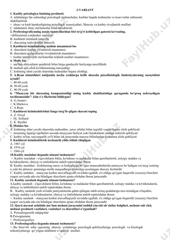 muxandislik psixologiyasi ,3tarbiya psixalogiyasi,4 kasb psixalogiyasi c. 1) inson-texnika munosabatlari psixologiyasi; 2) kasbiy faoliyat psixologiyasi 3)muloqot psixologiyasi,4) muxandislik psixologiyasi 25. kasblarni tizimlashning muhim muammosi bu a) shaxslarni kasbga yo'naltirish muammosi b) shaxslarni qiziqishlarini rivojlantirish muammosi +) kasbni tavsiflovchi ma'lumotlar to'plash usullari muammosi. 2-variant 1. kasbiy psixologiya fanining predmeti. a. talabalarga fan sohasidagi psixologik tushunchalar, kasblar haqida tushuncha va tasavvurlar zahirasini shakllantirish +. shaxs va kasb hamkorligining psixologik xususiyatlari. shaxsiy va kasbiy rivojlanish omillari c. talabalarni ilmiy ma'lumotlar bilan tanishtirish. 2. professiografiyaning asosiy tamoyillaridan biri to'g'ri keltirilgan qatorni ko'rsating. +differentsial yondashuv tamoyili b. kasblarni tizimlash tamoyili c. shaxsning individuallik tamoyili. 3. kasblarni tizimlashning muhim muammosi bu- a. shaxslarni kasbga yo'naltirish muammosi b. shaxslarni qiziqishlarini rivojlantirish muammosi +. kasbni tavsiflovchi ma'lumotlar to'plash usullari muammosi. 4. motiv bu- +. ma'lum ehtiyojlarni qondirish bilan birga qandaydir faoliyatga moyillikdir b. mehnat qila olish ko'nikmasining mavjudligi c. kishining ishni yaxshi sharoitda mahsuldor bajara olishligi. 5. a.rean …