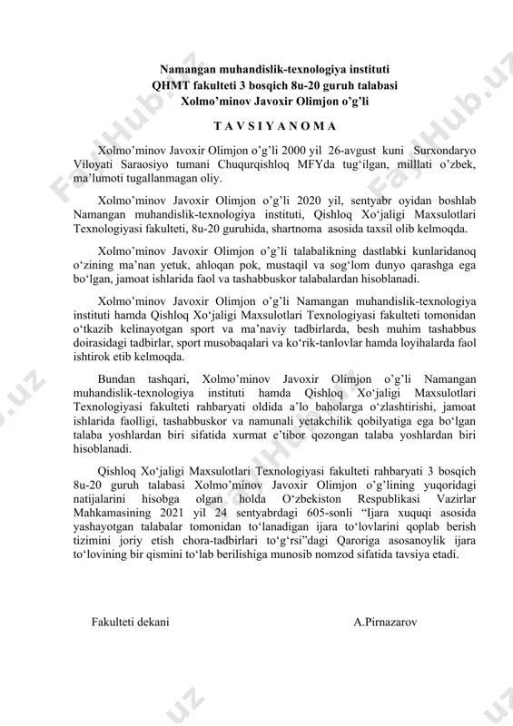 erilishiga munosib nomzod sifatida tavsiya etadi. fakulteti dekani a.pirnazarov namangan muhandislik-texnologiya instituti qhmt fakulteti 3 bosqich 8u-20 guruh talabasi xolmo’minov javoxir olimjon o’g’li t a v s i y a n o m a xolmo’minov javoxir olimjon o’g’li 2000 yil 26-avgust kuni surxondaryo viloyati saraosiyo tumani chuqurqishloq mfyda tug‘ilgan, milllati o’zbek, ma’lumoti tugallanmagan oliy. xolmo’minov javoxir olimjon o’g’li 2020 yil, sentyabr oyidan boshlab namangan muhandislik-texnologiya instituti, qishloq xo‘jaligi maxsulotlari texnologiyasi fakulteti, 8u-20 guruhida, shartnoma asosida taxsil olib kelmoqda. xolmo’minov javoxir olimjon o’g’li talabalikning dastlabki kunlaridanoq o‘zining ma’nan yetuk, ahloqan pok, mustaqil va sog‘lom dunyo qarashga ega bo‘lgan, jamoat ishlarida faol va tashabbuskor talabalardan hisoblanadi. xolmo’minov javoxir olimjon o’g’li namangan muhandislik-texnologiya instituti hamda qishloq xo‘jaligi maxsulotlari texnologiyasi fakulteti tomonidan o‘tkazib kelinayotgan sport va ma’naviy tadbirlarda, besh muhim tashabbus doirasidagi tadbirlar, sport musobaqalari va ko‘rik-tanlovlar hamda loyihalarda faol ishtirok etib kelmoqda. bundan tashqari, xolmo’minov javoxir olimjon o’g’li namangan muhandislik-texnologiya instituti hamda qishloq …