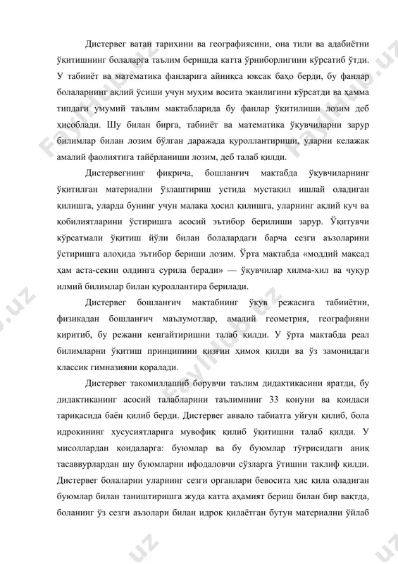 ги барча сезги аъзоларини ўстиришга алоҳида эътибор бериши лозим. ўрта мактабда «моддий мақсад ҳам аста-секин олдинга сурила беради» — ўқувчилар хилма-хил ва чуқур илмий билимлар билан қуроллантира берилади. дистервег бошланғич мактабнинг ўқув режасига табииётни, физикадан бошланғич маълумотлар, амалий геометрия, географияни киритиб, бу режани кенгайтиришни талаб қилди. у ўрта мактабда реал билимларни ўқитиш принципини қизғин ҳимоя қилди ва ўз замонидаги классик гимназияни қоралади. дистервег такомиллашиб борувчи таълим дидактикасини яратди, бу дидактиканинг асосий талабларини таълимнинг 33 қонуни ва қоидаси тариқасида баён қилиб берди. дистервег аввало табиатга уйғун қилиб, бола идрокининг хусусиятларига мувофиқ қилиб ўқитишни талаб қилди. у мисоллардан қоидаларга: буюмлар ва бу буюмлар тўғрисидаги аниқ тасаввурлардан шу буюмларни ифодаловчи сўзларга ўтишни таклиф қилди. дистервег болаларни уларнинг сезги органлари бевосита ҳис қила оладиган буюмлар билан таништиришга жуда катта аҳамият бериш билан бир вақтда, боланинг ўз сезги аъзолари билан идрок қилаётган бутун материални ўйлаб кўриши ва англаб олиши зарурлигини уқтириб ўтади. дистервег таклиф қилган …