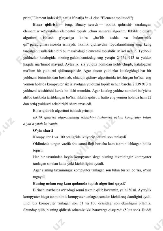 u massivdagi elementni topishdir. misol uchun, tycho-2 yulduzlar katalogida bizning galaktikamizdagi eng yorqin 2 539 913 ta yulduz haqida maʼlumot mavjud. aytaylik, siz yulduz nomidan kelib chiqib, katalogdan maʼlum bir yulduzni qidirmoqchisiz. agar dastur yulduzlar katalogidagi har bir yulduzni birinchisidan boshlab, chiziqli qidiruv algoritmida tekshirgan boʻlsa, eng yomon holatda kompyuter siz izlayotgan yulduzni topish uchun barcha 2 539 913 ta yulduzni tekshirishi kerak boʻlishi mumkin. agar katalog yulduz nomlari boʻyicha alifbo tartibida tartiblangan boʻlsa, ikkilik qidiruv, hatto eng yomon holatda ham 22 dan ortiq yulduzni tekshirishi shart emas edi. binar qidirish algoritmi ishlash prinsipi ikkilik qidirish algoritmining ishlashini tushunish uchun kompyuter bilan oʻyin oʻynab koʻramiz. oʻyin sharti kompyuter 1 va 100 oraligʻida ixtiyoriy natural son tanlaydi. oldimizda turgan vazifa shu sonni iloji boricha kam taxmin ishlatgan holda topish. har bir taxmindan keyin kompyuter sizga sizning taxminingiz kompyuter tanlagan sondan katta yoki kichikligini aytadi. agar sizning taxminingiz kompyuter tanlagan son bilan …