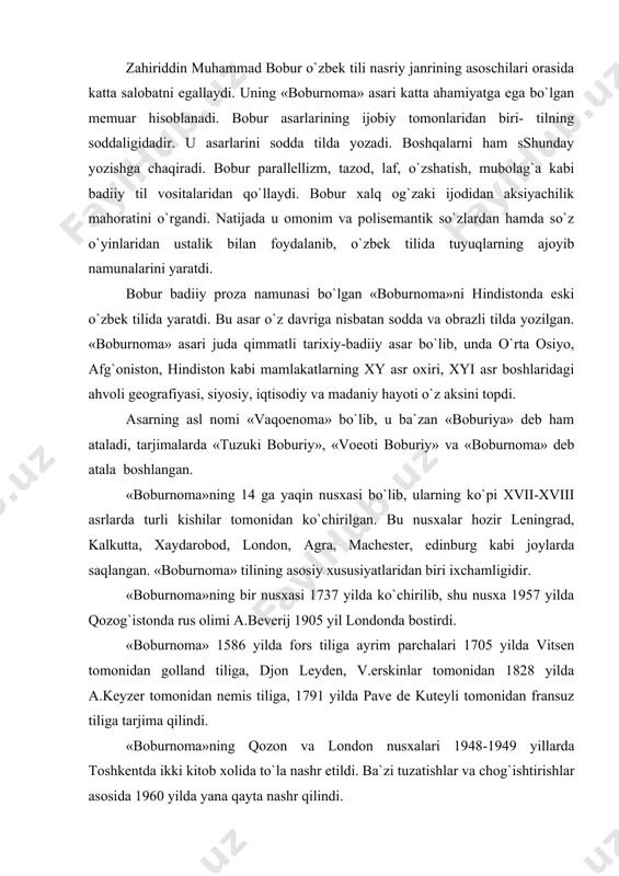 keyzer tomonidan nemis tiliga, 1791 yilda pave de kuteyli tomonidan fransuz tiliga tarjima qilindi. «boburnoma»ning qozon va london nusxalari 1948-1949 yillarda toshkentda ikki kitob xolida to`la nashr etildi. ba`zi tuzatishlar va chog`ishtirishlar asosida 1960 yilda yana qayta nashr qilindi. «boburnoma» xy asr oxiri xyi asr boshlaridagi tarixiy voqealarni to`g`ri aks ettirish jihatidangina qimmatli bo`lib qolmay, u o`sha davrdagi o`zbek tili ahvolini o`rganish uchun ham muhim manba hisoblanadi. «boburnoma» asari orqali boburning xalq jonli tilining boyliklari chuqur o`rganilib va egallab olganligi, adabiy tilni xalq jonli tiliga yaqinlashtirish uchun harakat qilganligi yaqqol ko`rinadi. bobur tilni boyitishga va soddalashtirishga, barqaror qo`llanilmagan ko`p so`zlarni ishlatishga harakat qildi va ulardan o`rinli foydalandi. «boburnoma» asarining mazmuni va tilini boyitish uchun bobur xalq maqollari hamda ta`birlariga katta e`tibor berdi. unda faqat o`zbek maqollaridagina emas, balki fors-tojik tili maqollarini ham qo`lladi. bular asar tilining shirali, ommaga tushunarli bo`lishi uchun xizmat qildi. masalan, kapudagini kapmasa, kariguncha kuydurur. kozlerini tuz …