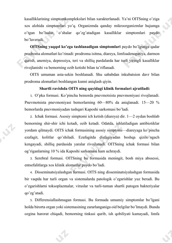 ksoplazmalar, viruslar va turli-tuman shartli patogen bakteriyalar qo’zg’atadi. 5. differensiallashmagan formasi. bu formada umumiy simptomlar bo’lgani holda birorta organ yoki sistemasining zararlanganiga oid belgilar bo’lmaydi. bunda ozgina harorat chiqadi, bemorning tinkasi qurib, ish qobiliyati kamayadi, limfa bezlari kattalashadi. bemor oriqlaydi, bo’shashadi, depressiya holati yuz beradi. teri va shilliq pardalarida har xil yallig’lanishga xos o’zgarishlar rivojlanadi. diagnostikasi. oits diagnozi klinik simptomlari va laboratoriya tekshirishlari natijasiga asoslangan bo’ladi. jahon sog’liqni saqlash tashkiloti tavsiyasiga ko’ra quyidagi dalillar topilgan holda oits haqida o’ylamoq zarur: 1) 60 dan yosh odamlarda kaposhi sarkomasi aniqlansa; 2) 1—2 oydan uzoqqa cho’ziladigan, xronik ichketar kasalligida enteropatogen mikroblar topilmagan va ko’p miqdorda kriptosporidium topilgan hollarda; 3) uzoq cho’ziladigan noma’lum isitma kuzatilganda; 4) markaziy nerv sistemasining limfomasi rivojlanganda; 5) odatdagi kimyoterapiya usuli bilan davolashda tuzalmaydigan va pnevmotsista qo’zg’atgan pnevmoniya aniqlanganda; 6) bemor sababsiz ozib, 10% dan ortiq og’irligini yo’qotganda; 7) noma’lum etiologiyali limfopeniya bo’lganda; 8) har xil bakteriyalar, zamburug’lar, viruslar, bir …