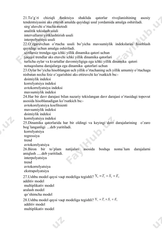 vchi o’rtacha metodi analitik tekislash usuli intervallarni yiriklashtirish usuli interpolyatsiya usuli 22.o’zgaruvchan o’rtacha usuli bo’yicha mavsumiylik indekslarini hisoblash quyidagi uchun amalga oshiriladi. sezilarsiz trendga ega ichki yillik dinamika qatori uchun yaqqol trendlar aks etuvchi ichki yillik dinamika qatorlari turlicha oylar va kvartallar davomiyligiga ega ichki yillik dinamika qatori notaqoslama darajalarga ega dinamika qatorlari uchun 23.oylar bo’yicha hisoblangan uch yillik o’rtachaning uch yillik umumiy o’rtachaga nisbatan necha foiz o’zgarishini aks ettiruvchi ko’rsatkich bu:- doimiylik indeksi korrelyatsiya indeksi avtokorrelyatsiya indeksi mavsumiylik indeksi 24.har bir davr darajasi bilan nazariy tekislangan davr darajasi o’rtasidagi topovut asosida hisoblanadigan ko’rsatkich bu:- avtokorelyatsiya koefitsienti mavsumiylik indeksi doimiylik indeksi korrelyatsiya indeksi 25.dinamika qatorlarida har bir oldingi va keyingi davr darajalarining o’zaro bog`langanligi ...deb yuritiladi. korrelyatsiya regressiya trend avtokorelyatsiya 26.biron bir to’plam natijalari asosida boshqa noma`lum darajalarni aniqlash .....deb yuritiladi. interpolyatsiya trend avtokorrelyatsiya ekstrapolyatsiya 27.ushbu model qaysi vaqt modeliga tegishli? additiv model multiplikativ model aralash model qo’shimcha model 28.ushbu …